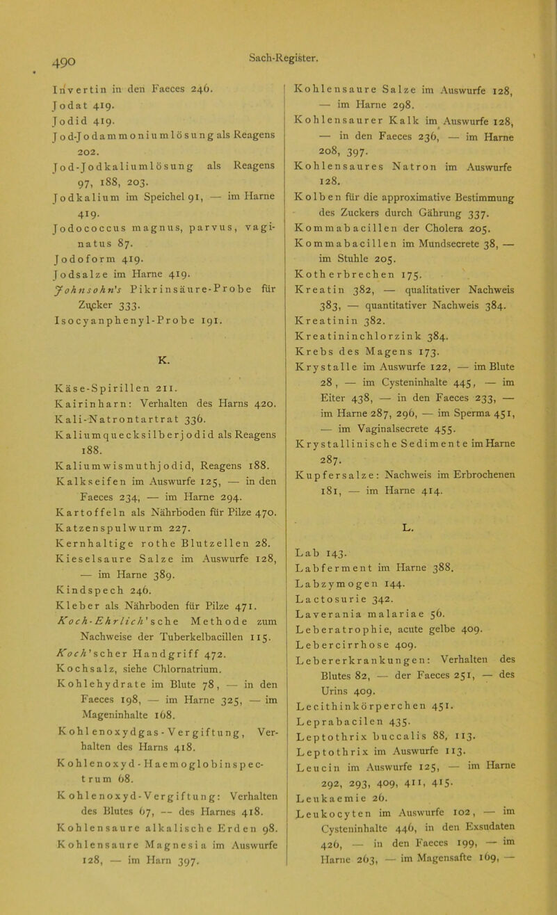 Invertin in den Faeces 246. Jodat 419. Jodid 419. J o d-J o d a m m o n i u m 1 ö s u n g als Reagens 202. Tod-Jodkaliumlösung als Reagens 97. 18S. 203. Todkalium im Speichel 91, — im Harne 419. Jodococcus magnus, parvus, vagi- natus 87. Jodoform 419. Jodsalze im Harne 419. Johnsohn's Pikrinsäure-Probe für Zu,cker 333. Isocyanphenyl-Probe 191. K. Käse-Spirillen 2x1. Kairinharn: Verhalten des Harns 420. Kali-Natrontartrat 336. K a 1 i u m q u e c lc s i 1 b e r j o d i d als Reagens 188. Kalium wismuthj odid, Reagens 188. Kalkseifen im Auswurfe 125, — in den Faeces 234, — im Harne 294. Kartoffeln als Nährboden für Pilze 470. Katzenspulwurm 227. Kernhaltige rothe Blutzellen 28. Kieselsäure Salze im Auswurfe 128, — im Harne 389. Kindspech 246. Kleber als Nährboden für Pilze 471. Koch-Ehr lieh' sehe Methode zum Nachweise der Tuberkelbacillen 115. A'or/z’scher Handgriff 472. Kochsalz, siehe Chlornatrium. Kohlehydrate im Blute 78 , — in den Faeces 198, — im Harne 325, — im Mageninhalte 168. Kohlenoxydgas-Vergiftung, Ver- halten des Harns 418. Kohlenoxyd-Haemoglobinspec- trum 68. Kohlenoxyd-Vergiftung: Verhalten des Blutes 67, — des Plarnes 418. Kohlensäure alkalische Erden 98. Kohlensäure Magnesia im Auswurfe 128, — im Harn 397. I Kohlensäure Salze im Auswurfe 128, — im Harne 298. Kohlensaurer Kalk im Auswurfe 128. — in den Faeces 236, — im Harne 208, 397. Kohlensaures Natron im Auswurfe 128. Kolben für die approximative Bestimmung des Zuckers durch Gährung 337. Kommabacillen der Cholera 205. Kommabacillen im Mundsecrete 38, — im Stuhle 205. Kotherbrechen 175. Kreatin 382, — qualitativer Nachweis 383, — quantitativer Nachweis 384. Kreatinin 382. Kreatininchlorzink 384. Krebs des Magens 173. Krystalle im Auswurfe 122, — im Blute 28 , — im Cysteninhalte 445, — im Eiter 438, — in den Faeces 233, — im Harne 287, 296, — im Sperma 451, ■— im Vaginalsecrete 455. Krystallinische Sedimente im Harne 287. Kupfer.salze: Nachweis im Erbrochenen 181, — im Harne 414. L. Lab 143. Labferment im Harne 388. Labzymogen 144. Lactosurie 342. Laverania malariae 56. Leberatrophie, acute gelbe 409. Lebercirrhose 409. Lebererkrankungen: Verhalten des Blutes 82, — der Faeces 251, — des Urins 409. Lee ithin lcörperchen 451. Leprabacilen 435. Leptothrix buccalis 88, 113. Leptothrix im Auswurfe 113. Leucin im Auswurfe 125, — im Harne 292, 293, 409, 411. 4I5- Leukaemie 26. Leukocyten im Auswurfe 102, — im Cysteninhaltc 446, in den Exsudaten 426, — in den Faeces 199, — im Harne 263, — im Magensafte 169, —
