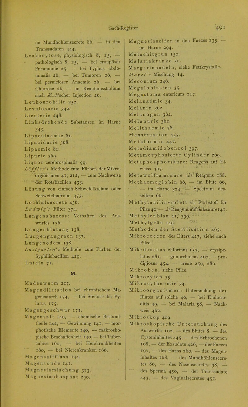 im Muudhöhlensecrete 86, — in <Jen Transsudaten 444. Leukocytose, physiologisch 8, 25, — pathologisch 8, 25, — bei cronpöser Pneumonie 25, — bei Typhus abdo- minalis 26, — bei Tumoren 26, — bei perniciöser Anaemie 26, — bei Chlorose 26, — im Reactionsstadium nach ÄWPscher Injection 26. L eulcourobilin 252. Levulosurie 342. Lienterie 24S. Linksdrehende Substanzen im Harne 343- Lipacidaemie 81. Lipacidurie 368. Lipaemie 81. L ipu ri e 36g. Liquor cerebrospinalis 9g. Löffler's Methode zum Färben der Mikro- organismen 41, 212, -—zum Nachweise der Rotzbacillen 433. Lösung von einfach Schwefelkalium oder Schwefelnatrium 373. Lochialsecrete 456. Ludwig's Filter 374. Lungenabscess: Verhalten des Aus- wurfes 136. Lungenblutung 138. Lungengangraen 137. Lungenödem 138. Lustgarten's Methode zum Färben der Syphilisbacillen 429. Lutein 71. M. Madenwurm 227. Magendilatation bei chronischem Ma- gencatarrh 174, — bei Stenose des Py- lorus 175. Magengeschwür 171. Magensaft 140, — chemische Bestand- teile 142, — Gewinnung 141, — mor- photische Elemente 140, — makrosko- pische Beschaffenheit 140, — bei Tuber- cnlose 160, — bei Herzkrankheiten 160, — bei Nierenkranken 166. Magensaftfluss 144. Magensonde 141. Magnesiamischung 373, Magnesiaphosphat 290. Magnesiaseifen in den Faeces 235, — im Harne 294. Malachitgrün 150. Malaria kranke 50. Margarinnadeln, siehe Fettkrystalle. May et' s Mischung 14. Meconium 246. Megaloblasten 35. Megastoma entericum 217. Melanaemie 34. Melanin 362. Melanogen 362. Melanurie 362. Melithaemie 78. Menstruation 455. Metalbumin 447. M e ta d i a m id ob enz o 1 397. Metamorphosierte Cylinder 269. Metaphosphorsäure: Reagens auf Ei- weiss 307. Metawolframsäure als'Reagens 188. Methaemoglobin 66, — im Blute 66, — im Harne 324, — Spectrum des- selben 66. Methylanilinviolett als Farbstoff für Pilze 40, — als Reagens atif Salzsäure 141. Methylenblau 41, 399. Methylgrün 149. Methoden der Sterilisation 465. Mikrococcen des Eiters 427, siehe auch Pilze. Mikrococcus chlorinus 153, — erysipe- latos 281, — gonorrhoicus 407, — pro- digiosus 454, — ureae 259, 280. Mikroben, siehe Pilze. Mikrocyten 35. Mikrocythaemie 34. Mikroorganismen: Untersuchung des Blutes auf solche 40, — bei Endocar- ditis 49, — bei Malaria 58, — Nach- weis 462. Mikroskop 409. Mikroskopische Untersuchung des Auswurfes 102, -*■ des Blutes 8, — des Cysteninhaltes 445, — des Erbrochenen 168, — der Exsudate 426, — der Faeces 197. — des Harns 260, — des Magen- inhaltes 168, — des Mundhöhlensecre- tes 86, — des Nasensecretes 98, — des Sperma 450, — der Transsudate 443, — des Vaginalsecretes 455.