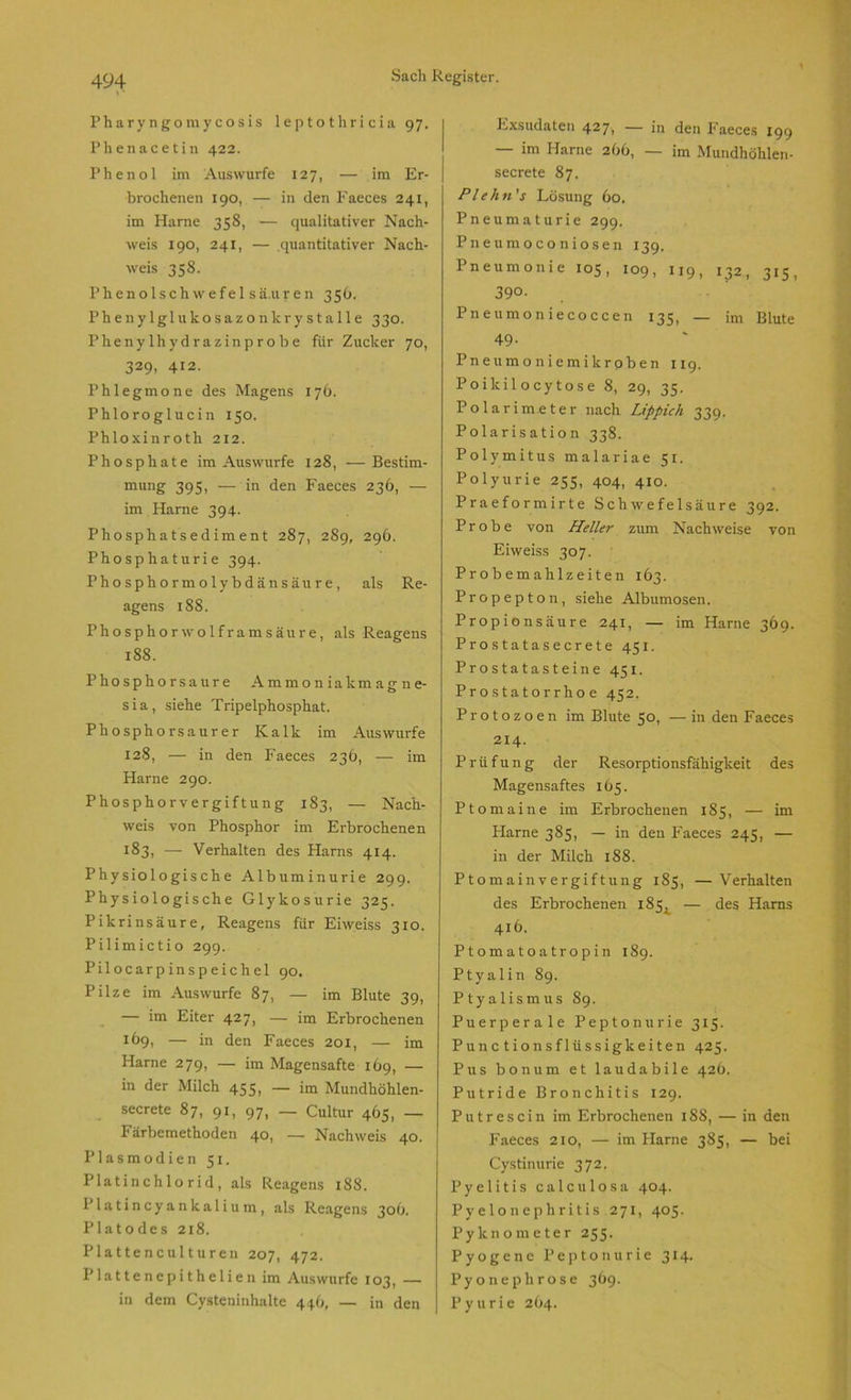 Pharyngomycosis leptothricia 97. Phenacetin 422. Phenol im Auswurfe 127, — im Er- brochenen 190, — in den Faeces 241, im Harne 358, — qualitativer Nach- weis 190, 241, — quantitativer Nach- weis 358. Phenolschwefel säuren 356. Phenylglukosazonkrystalle 330. Phenylhydrazinprobe für Zucker 70, 329, 412. Phlegmone des Magens 176. Phloroglucin 150. Phloxinroth 212. Phosphate im Aus würfe 128, —Bestim- mung 395, — in den Faeces 236, — im Harne 394. Phosphatsediment 287, 289, 296. Phosphaturie 394. Phosphormolybdänsäure, als Re- agens 188. Phosphor wolframsäure, als Reagens 188. Phosphorsaure Ammoniakmagne- sia, siehe Tripelphosphat. Phosphorsaurer Kalk im Auswurfe 128, — in den Faeces 236, — im Harne 290. Phosphorvergiftung 183, — Nach- weis von Phosphor im Erbrochenen 183, — Verhalten des Harns 414. Physiologische Albuminurie 299. Physiologische Glykosurie 325. Pikrinsäure, Reagens für Eiweiss 310. Pilimictio 299. Pilocarpinspeichel 90. Pilze im Auswurfe 87, — im Blute 39, — im Eiter 427, — im Erbrochenen !69, — in den Faeces 20 x, — im Harne 279, — im Magensafte 169, — in der Milch 455, — im Mundhöhlen- secrete 87, 91, 97, _ Cultur 465, — I* ärbemethoden 40, — Nachweis 40. Plasmodien 51. Platinchlorid, als Reagens 188. Platincyankalium, als Reagens 30O. Platodes 218. Piattencu 11uren 207, 472. Plattenepithelien im Auswurfe 103, — in dem Cysteninhalte 446, — in den Exsudaten 4271 — in den Faeces 199 — im Harne 2b6, — im Mundhöhlen- secrete 87. Plehn's Lösung 60. Pneumaturie 299. Pneumoconiosen 139. Pneumonie 105, 109, 119, 132, 315, 390- Pneumoniecoccen 135, — im Blute 49- Pneumoniemikroben 119. Poikilocytose 8, 29, 35. Polarimeter nach Lippich 339. Polarisation 338. Polymitus malariae 51. Polyurie 255, 404, 410. Praeformirte Schwefelsäure 392. Probe von Heller zum Nachweise von Eiweiss 307. Probemahlzeiten 163. Propepton, siehe Albumosen. Propionsäure 241, — im Harne 369. Prostatasecrete 451. Prostatasteine 451. Prostatorrhoe 452. Protozoen im Blute 50, — in den Faeces 214. Prüfung der Resorptionsfähigkeit des Magensaftes 165. Pt omaine im Erbrochenen 185, — im Harne 385, — in den Faeces 245, — in der Milch 188. Ptomain Vergiftung 185, —Verhalten des Erbrochenen 185, — des Harns 416. Ptomatoatropin 189. Ptyalin 89. Ptyalismus 89. Puerperale Peptonurie 315. Punc tionsflüssigkeiten 425. Pus bonum et laudabile 426. Putride Bronchitis 129. Putrescin im Erbrochenen 18S, — in den Faeces 210, — im Harne 385, — bei Cystinurie 372. Pyelitis calculosa 404. Pyelonephritis 271, 405. Pyknometer 255. Pyogene Peptonurie 314. Pyonephrose 369. P y u r i e 264.