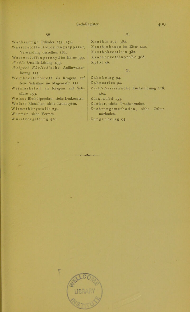 w. Wachs artige Cylinder 273, 274. Wasserstoffen twicklungsapparat, Verwendung desselben 1S2. Wasserstoffsuperoxyd im Harne 399. W cd l's Orseille-Lösung 433. IVeigert - Ehrlich' sehe Anilin wasser- lösung 115. Weinbeerfarbstoff als Reagens auf freie Salzsäure im Magensafte 15 3. Weinf a rb s to ff als Reagens auf Salz- säure 153. W e i s s e Blutkörperchen, siehe Leulcocyten. Weisse Blutzellen, siehe Leukocyten. W ismu thkrys ta 1 le 23Ü. Würmer, siehe Vermes. Wurstvergiftung 410. X. Xanthin 292, 382. Xanthin basen im Eiter 440. Xanthokreatinin 382. Xanthoprotein probe 308. Xylol 4t). Z. Zahnbelag 94. Zahncaries 94. Ziehl- Neelsew’sche Fuchsinlösung 118, 4O4. Zinksul fid 153. Zucker, siehe Traubenzucker. Züchtung smethoden, siehe Cultur- methoden. Zungenbelag 94. p