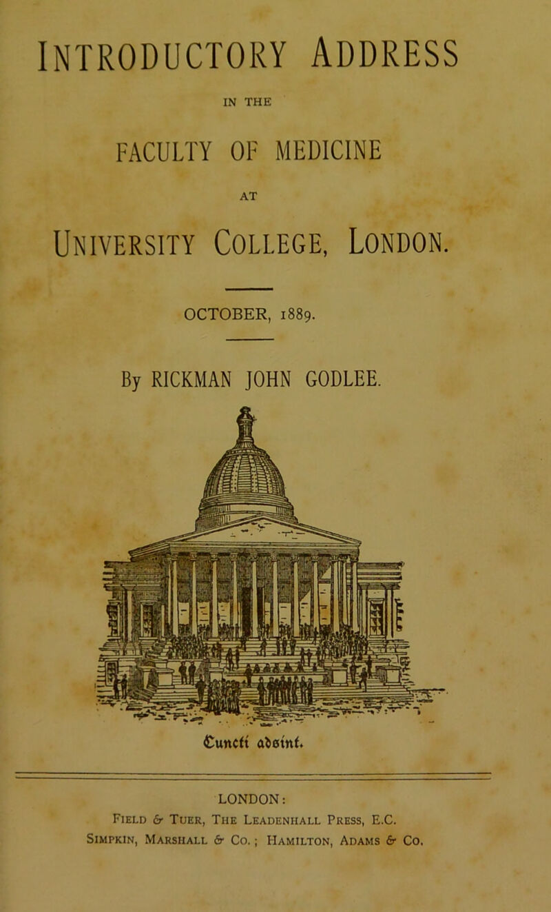 INTRODUCTORY ADDRESS IN THE FACULTY OF MEDICINE AT University College, London. OCTOBER, 1889. By RICKMAN JOHN GODLEE. Cunctt a^0tn(. LONDON: Field 6- Tuer, The Leadenhall Press, E.C. SiMPKiN, Marshall Sr Co.; Hamilton, Adams Sr Co.