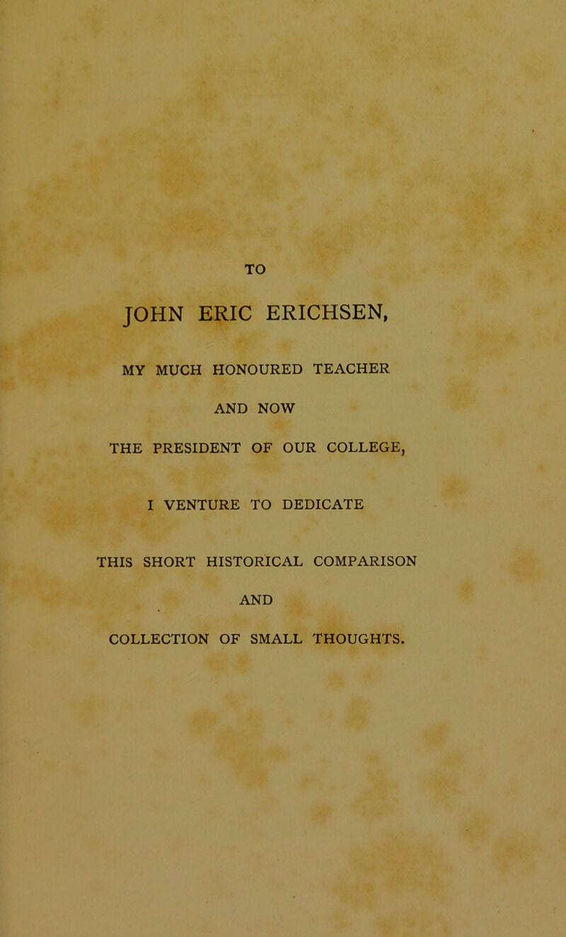 JOHN ERIC ERICHSEN, MY MUCH HONOURED TEACHER AND NOW THE PRESIDENT OF OUR COLLEGE, I VENTURE TO DEDICATE THIS SHORT HISTORICAL COMPARISON AND COLLECTION OF SMALL THOUGHTS.