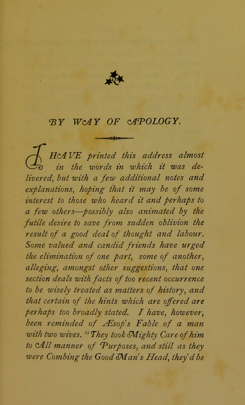 'EY WcAY OF oAFOLOGY. X -lUl^lnu. HoA VE printed this address almost in the words in which it was de- livered^ hut with a few additional notes and explanations^ hoping that it may be of some interest to those who heard it and perhaps to a few others—possibly also animated by the futile desire to save from sudden oblivion the result of a good deal of thought and labour. Some valued and candid friends have urged the elimination of one party some of anothery allegingy amongst other suggestionSy that one section deals with facts of too recent occurrence to be wisely treated as matters of historyy and that certain of the hints which are offered are perhaps too broadly stated. I havey howevery been reminded of AEsofs Fable of a man with two wives. “ They took Eighty Care of him to <zAll manner of FurposeSy and still as they were Combing the Good CMan's Heady they'd be