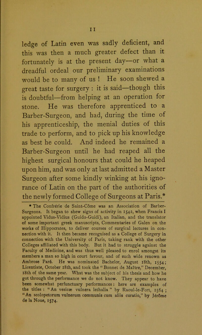 ledge of Latin even was sadly deficient, and this was then a much greater defect than it fortunately is at the present day—or what a dreadful ordeal our preliminary examinations would be to many of us ! He soon shewed a great taste for surgery : it is said—though this is doubtful—from helping at an operation for stone. He was therefore apprenticed to a Barber-Surgeon, and had, during the time of his apprenticeship, the menial duties of this trade to perform, and to pick up his knowledge as best he could. And indeed he remained a Barber-Surgeon until he had reaped all the highest surgical honours that could he heaped upon him, and was only at last admitted a Master Surgeon after some kindly winking at his igno- rance of Latin on the part of the authorities of the newly formed College of Surgeons at Paris.* • The Confrtrie de Saint-C6me was an Association of Barber- Surgeons. It began to shew signs of activity in 1542, when Francis I appointed Vidus-Vidius (Guido-Guidi), an Italian, and the translator of some important greek manuscripts, Commentaries of Galen on the works of Hippocrates, to deliver courses of surgical lectures in con- nection with it. It then became recognised as a College of Surgery in connection with the University of Paris, taking rank with the other Colleges affiliated with this body. But it had to struggle against the Faculty of Medicine, and was thus well pleased to enrol amongst its members a man so high in court favour, and of such wide renown as Ambrose Par6. He was nominated Bachelor, August i8th, 1554; Licentiate, October i8th, and took the  Bonnet de Maltre,” December, i8th of the same year. What was the subject of his thesis and how he got through the performance we do not know. They appear to have been somewhat perfunctuary performances: here are examples of the titles: “An vesicae vulnera lethalia’’ by Raoul-le-Fort, 1564; An scolopetorum vulnerum communis cum aliis curatio, by J^r6me de la Noue, 1574.