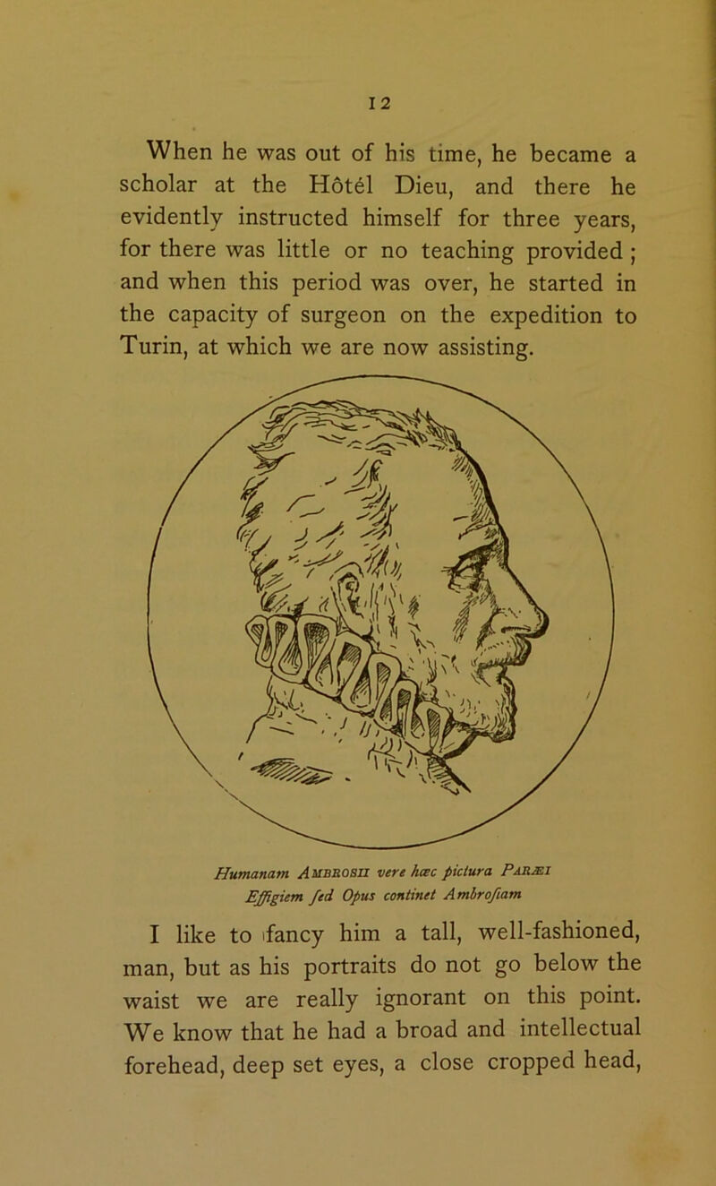 When he was out of his time, he became a scholar at the Hotel Dieu, and there he evidently instructed himself for three years, for there was little or no teaching provided ; and when this period was over, he started in the capacity of surgeon on the expedition to Turin, at which we are now assisting. Humanam Ambsoszi vere hcec piciura Pabmi Effigiem fed Opus continet Amhrofiam I like to ifancy him a tall, well-fashioned, man, but as his portraits do not go below the waist we are really ignorant on this point. W^e know that he had a broad and intellectual forehead, deep set eyes, a close cropped head.