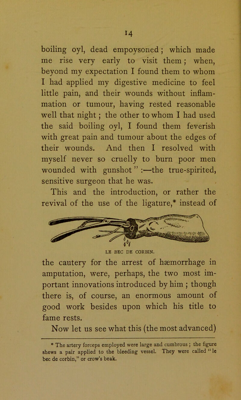 boiling oyl, dead empoysoned; which made me rise very early to visit them; when, beyond my expectation I found them to whom I had applied my digestive medicine to feel little pain, and their wounds without inflam- mation or tumour, having rested reasonable well that night; the other to whom I had used the said boiling oyl, I found them feverish with great pain and tumour about the edges of their wounds. And then I resolved with myself never so cruelly to burn poor men wounded with gunshot ” :—the true-spirited, sensitive surgeon that he was. This and the introduction, or rather the revival of the use of the ligature,* instead of LE EEC DE CORBIN. the cautery for the arrest of haemorrhage in amputation, were, perhaps, the two most im- portant innovations introduced by him ; though there is, of course, an enormous amount of good work besides upon which his title to fame rests. Now let us see what this (the most advanced) * The artery forceps employed were large and cumbrous ; the figure shews a pair applied to the bleeding vessel. They were called “ le bee de corbin,” or crow’s beak.