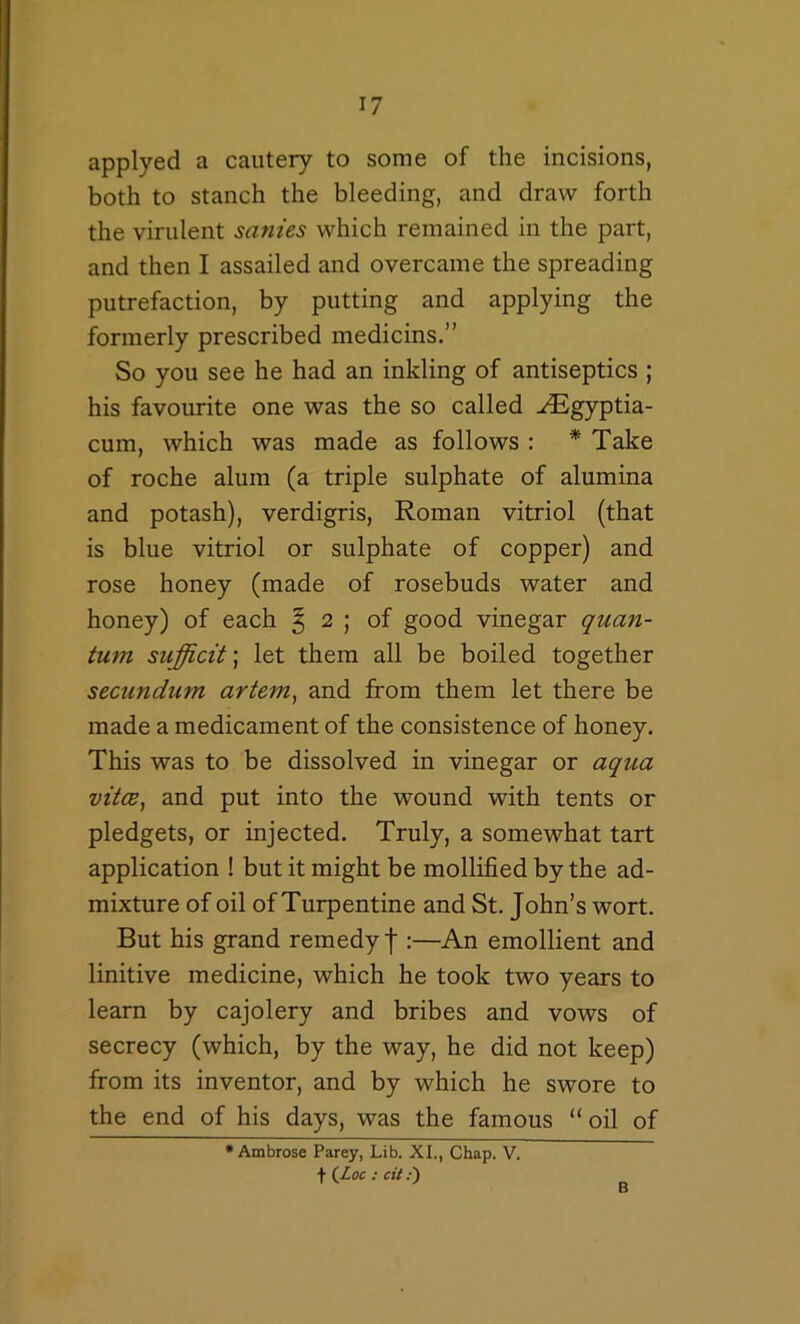 applyed a cautery to some of the incisions, both to stanch the bleeding, and draw forth the virulent sanies which remained in the part, and then I assailed and overcame the spreading putrefaction, by putting and applying the formerly prescribed medicins.” So you see he had an inkling of antiseptics ; his favourite one was the so called ^gyptia- cum, which was made as follows : * Take of roche alum (a triple sulphate of alumina and potash), verdigris, Roman vitriol (that is blue vitriol or sulphate of copper) and rose honey (made of rosebuds water and honey) of each ^ 2 ; of good vinegar quan- tum sufficit; let them all be boiled together secundum artem^ and from them let there be made a medicament of the consistence of honey. This was to be dissolved in vinegar or aqua vitce^ and put into the wound with tents or pledgets, or injected. Truly, a somewhat tart application ! but it might be mollified by the ad- mixture of oil of Turpentine and St. John’s wort. But his grand remedy J :—An emollient and linitive medicine, which he took two years to learn by cajolery and bribes and vows of secrecy (which, by the way, he did not keep) from its inventor, and by which he swore to the end of his days, was the famous “ oil of * Ambrose Parey, Lib. XL, Chap. V. f {Loc : cit .•) B