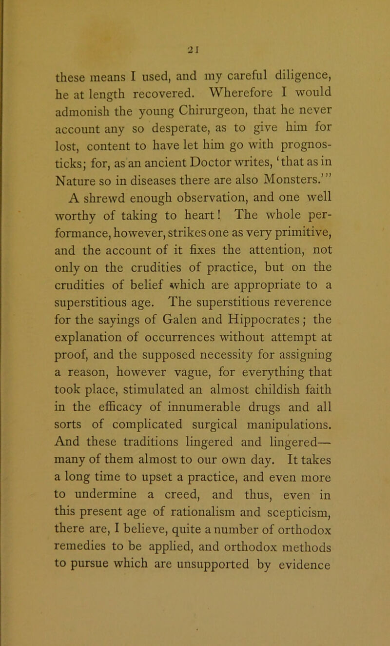 these means I used, and my careful diligence, he at length recovered. Wherefore I would admonish the young Chirurgeon, that he never account any so desperate, as to give him for lost, content to have let him go with prognos- ticks; for, as an ancient Doctor writes, ‘that as in Nature so in diseases there are also Monsters.’” A shrewd enough observation, and one well worthy of taking to heart! The whole per- formance, however, strikes one as very primitive, and the account of it fixes the attention, not only on the crudities of practice, but on the crudities of belief which are appropriate to a superstitious age. The superstitious reverence for the sayings of Galen and Hippocrates ; the explanation of occurrences without attempt at proof, and the supposed necessity for assigning a reason, however vague, for everything that took place, stimulated an almost childish faith in the efficacy of innumerable drugs and all sorts of complicated surgical manipulations. And these traditions lingered and lingered— many of them almost to our own day. It takes a long time to upset a practice, and even more to undermine a creed, and thus, even in this present age of rationalism and scepticism, there are, I believe, quite a number of orthodox remedies to be applied, and orthodox methods to pursue which are unsupported by evidence