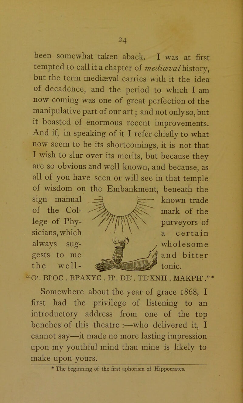 been somewhat taken aback. I was at first tempted to call it a chapter of mediceval\\viXjOTj^ but the term mediaeval carries with it the idea of decadence, and the period to which I am now coming was one of great perfection of the manipulative part of our art; and not only so, but it boasted of enormous recent improvements. And if, in speaking of it I refer chiefly to what now seem to be its shortcomings, it is not that I wish to slur over its merits, but because they are so obvious and well known, and because, as all of you have seen or will see in that temple of wisdom on the Embankment, beneath the sign manual known trade of the Col- mark of the lege of Phy- purveyors of sicians, which a certain “O'. BI'OC . BPAXYC . H'. DE\ TE'XNH . MAKPH'.”* Somewhere about the year of grace 1868, I first had the privilege of listening to an introductory address from one of the top benches of this theatre ;—who delivered it, I cannot say—it made no more lasting impression upon my youthful mind than mine is likely to make upon yours. always sug- gests to me the well- wholesome and bitter tonic. * The beginning of the first aphorism of Hippocrates.