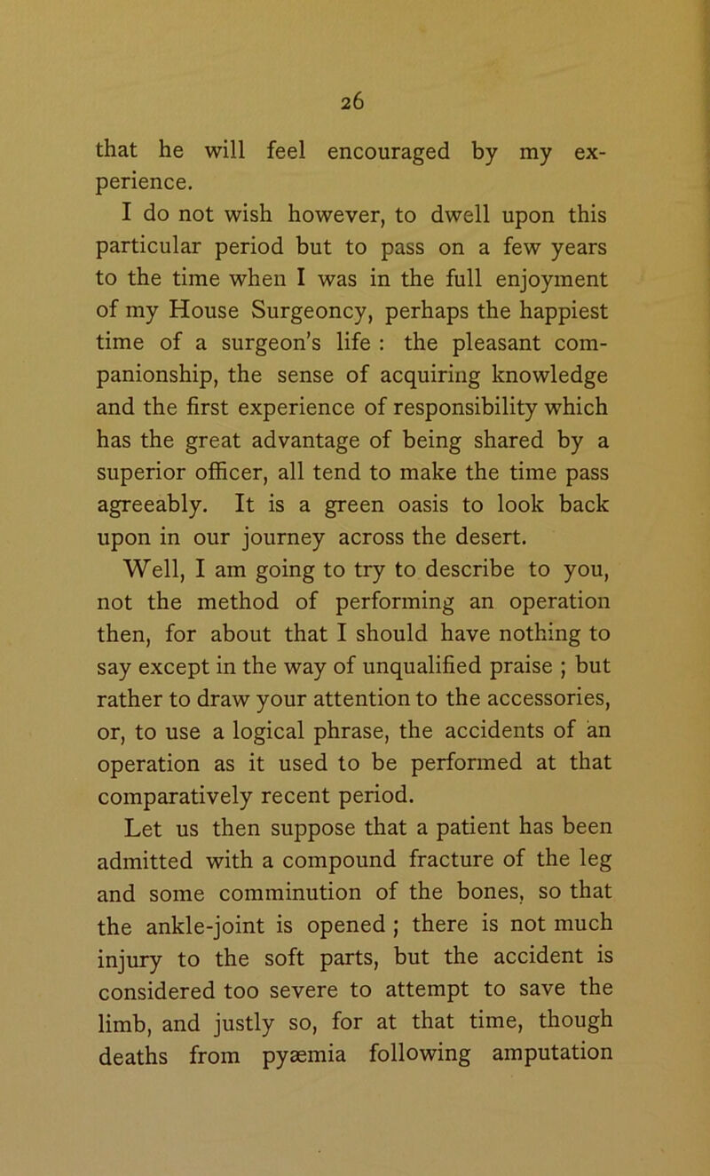 that he will feel encouraged by my ex- perience. I do not wish however, to dwell upon this particular period but to pass on a few years to the time when I was in the full enjoyment of my House Surgeoncy, perhaps the happiest time of a surgeon’s life : the pleasant com- panionship, the sense of acquiring knowledge and the first experience of responsibility which has the great advantage of being shared by a superior officer, all tend to make the time pass agreeably. It is a green oasis to look back upon in our journey across the desert. Well, I am going to try to describe to you, not the method of performing an operation then, for about that I should have nothing to say except in the way of unqualified praise ; but rather to draw your attention to the accessories, or, to use a logical phrase, the accidents of an operation as it used to be performed at that comparatively recent period. Let us then suppose that a patient has been admitted with a compound fracture of the leg and some comminution of the bones, so that the ankle-joint is opened ; there is not much injury to the soft parts, but the accident is considered too severe to attempt to save the limb, and justly so, for at that time, though deaths from pyaemia following amputation