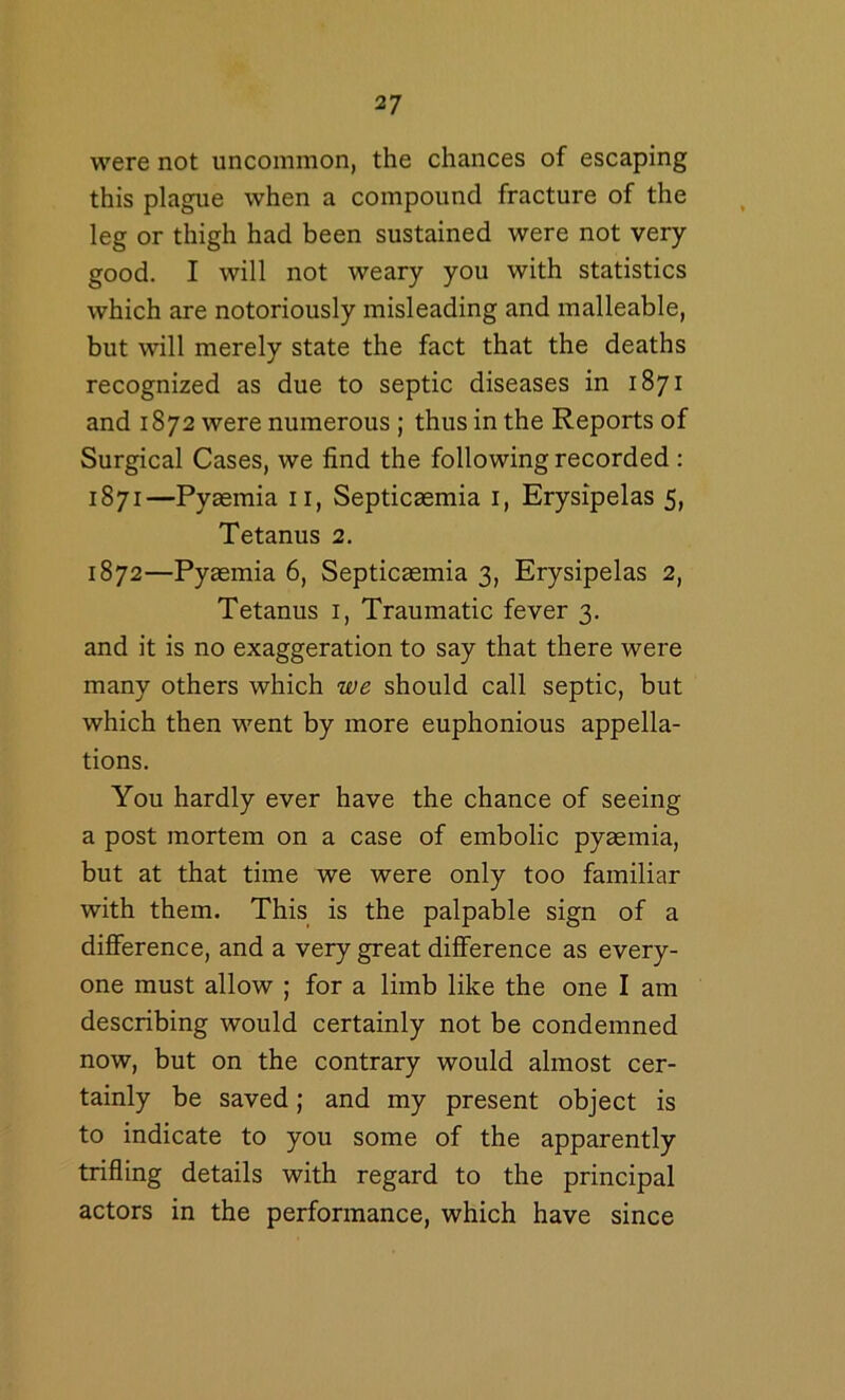 were not uncommon, the chances of escaping this plague when a compound fracture of the leg or thigh had been sustained were not very- good. I will not weary you with statistics which are notoriously misleading and malleable, but will merely state the fact that the deaths recognized as due to septic diseases in 1871 and 1872 were numerous; thus in the Reports of Surgical Cases, we find the following recorded : 1871— Pyaemia ii. Septicaemia i. Erysipelas 5, Tetanus 2. 1872— Pyaemia 6, Septicaemia 3, Erysipelas 2, Tetanus i, Traumatic fever 3. and it is no exaggeration to say that there were many others which we should call septic, but which then went by more euphonious appella- tions. You hardly ever have the chance of seeing a post mortem on a case of embolic pyaemia, but at that time we were only too familiar with them. This is the palpable sign of a diflference, and a very great difference as every- one must allow ; for a limb like the one I am describing would certainly not be condemned now, but on the contrary would almost cer- tainly be saved; and my present object is to indicate to you some of the apparently trifling details with regard to the principal actors in the performance, which have since