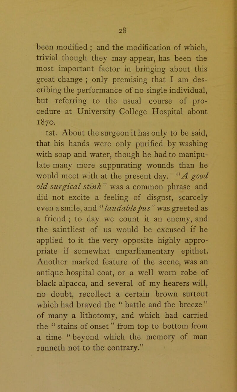 been modified ; and the modification of which, trivial though they may appear, has been the most important factor in bringing about this great change ; only premising that I am des- cribing the performance of no single individual, but referring to the usual course of pro- cedure at University College Hospital about 1870. 1st. About the surgeon it has only to be said, that his hands were only purified by washing with soap and water, though he had to manipu- late many more suppurating wounds than he would meet with at the present day. “A good old surgical stink ” was a common phrase and did not excite a feeling of disgust, scarcely even a smile, and laudable pus was greeted as a friend ; to day we count it an enemy, and the saintliest of us would be excused if he applied to it the very opposite highly appro- priate if somewhat unparliamentary epithet. Another marked feature of the scene, was an antique hospital coat, or a well worn robe of black alpacca, and several of my hearers will, no doubt, recollect a certain brown surtout which had braved the “ battle and the breeze ” of many a lithotomy, and which had carried the “ stains of onset” from top to bottom from a time “beyond which the memory of man runneth not to the contrary.”