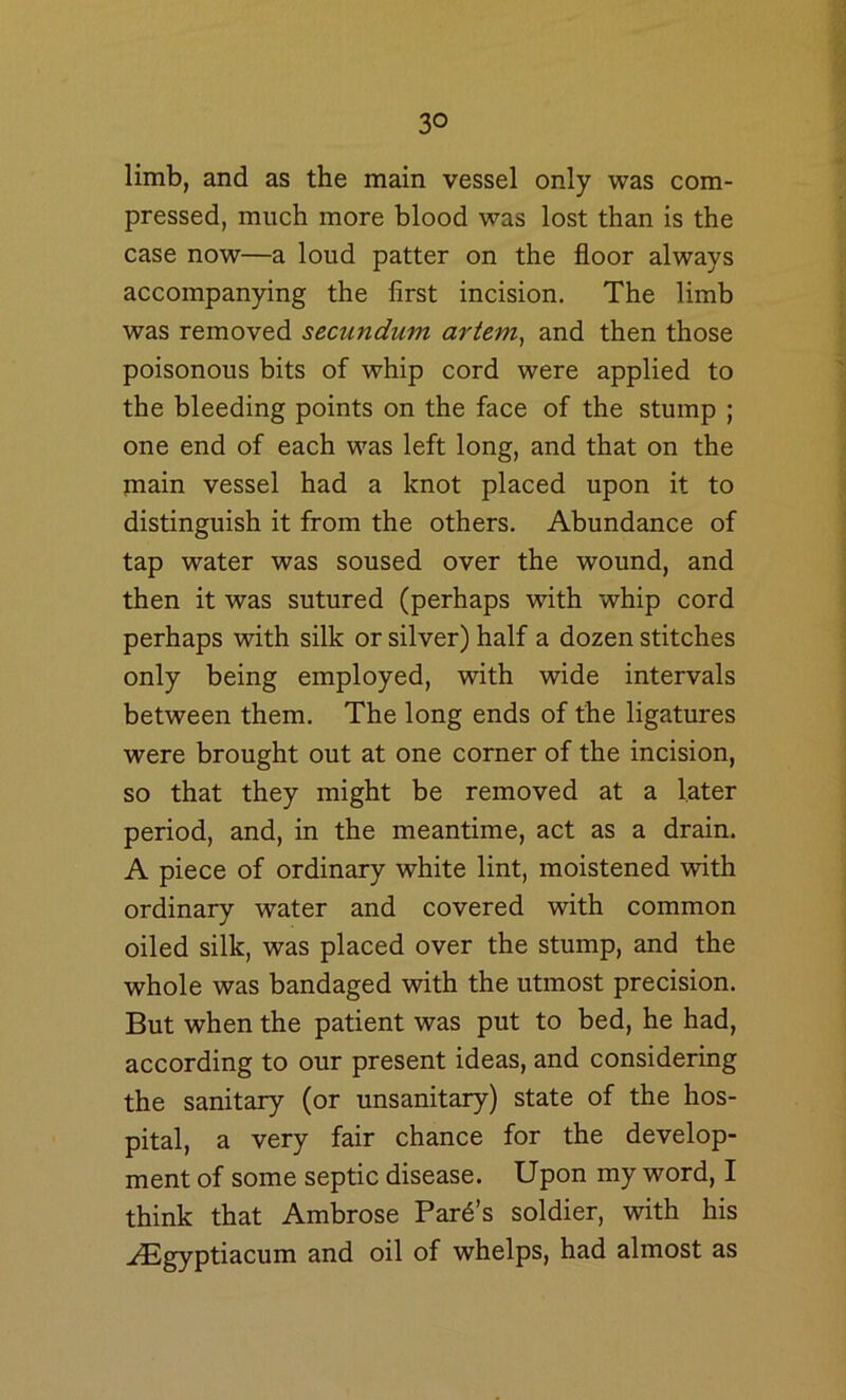 limb, and as the main vessel only was com- pressed, much more blood was lost than is the case now—a loud patter on the floor always accompanying the first incision. The limb was removed secundum ariem, and then those poisonous bits of whip cord were applied to the bleeding points on the face of the stump ; one end of each was left long, and that on the main vessel had a knot placed upon it to distinguish it from the others. Abundance of tap water was soused over the wound, and then it was sutured (perhaps with whip cord perhaps with silk or silver) half a dozen stitches only being employed, with wide intervals between them. The long ends of the ligatures were brought out at one corner of the incision, so that they might be removed at a later period, and, in the meantime, act as a drain. A piece of ordinary white lint, moistened with ordinary water and covered with common oiled silk, was placed over the stump, and the whole was bandaged with the utmost precision. But when the patient was put to bed, he had, according to our present ideas, and considering the sanitary (or unsanitary) state of the hos- pital, a very fair chance for the develop- ment of some septic disease. Upon my word, I think that Ambrose Pard’s soldier, with his ^^Egyptiacum and oil of whelps, had almost as