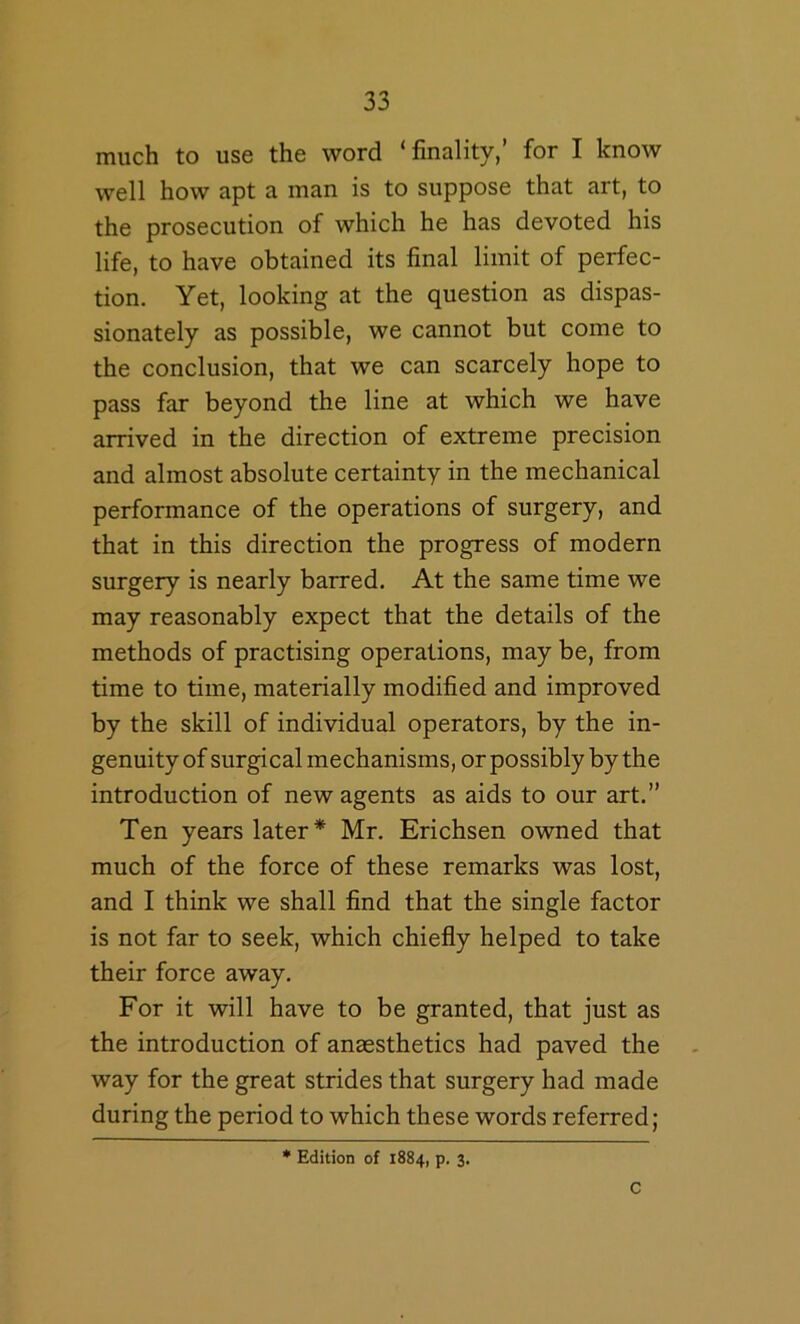 much to use the word ‘finality,’ for I know well how apt a man is to suppose that art, to the prosecution of which he has devoted his life, to have obtained its final limit of perfec- tion. Yet, looking at the question as dispas- sionately as possible, we cannot but come to the conclusion, that we can scarcely hope to pass far beyond the line at which we have arrived in the direction of extreme precision and almost absolute certainty in the mechanical performance of the operations of surgery, and that in this direction the progress of modern surgery is nearly barred. At the same time we may reasonably expect that the details of the methods of practising operations, may be, from time to time, materially modified and improved by the skill of individual operators, by the in- genuity of surgical mechanisms, or possibly by the introduction of new agents as aids to our art.” Ten years later* Mr. Erichsen owned that much of the force of these remarks was lost, and I think we shall find that the single factor is not far to seek, which chiefly helped to take their force away. For it will have to be granted, that just as the introduction of anaesthetics had paved the way for the great strides that surgery had made during the period to which these words referred; * Edition of 1884, p. 3. C