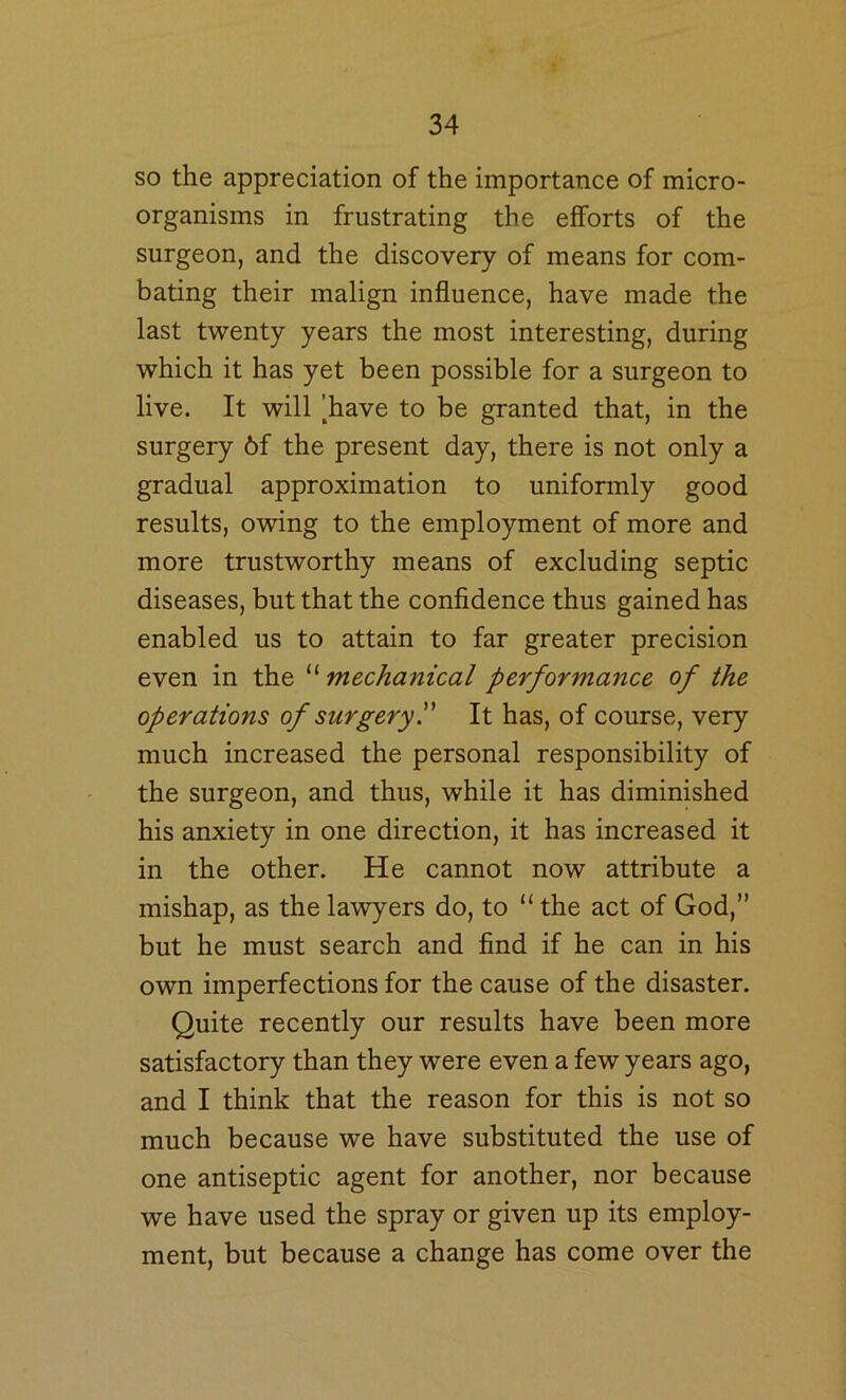 so the appreciation of the importance of micro- organisms in frustrating the efforts of the surgeon, and the discovery of means for com- bating their malign influence, have made the last twenty years the most interesting, during which it has yet been possible for a surgeon to live. It will [have to be granted that, in the surgery 6f the present day, there is not only a gradual approximation to uniformly good results, owing to the employment of more and more trustworthy means of excluding septic diseases, but that the confidence thus gained has enabled us to attain to far greater precision even in the “ mechanical performance of the operations of surgery!' It has, of course, very much increased the personal responsibility of the surgeon, and thus, while it has diminished his anxiety in one direction, it has increased it in the other. He cannot now attribute a mishap, as the lawyers do, to “ the act of God,” but he must search and find if he can in his own imperfections for the cause of the disaster. Quite recently our results have been more satisfactory than they were even a few years ago, and I think that the reason for this is not so much because we have substituted the use of one antiseptic agent for another, nor because we have used the spray or given up its employ- ment, but because a change has come over the