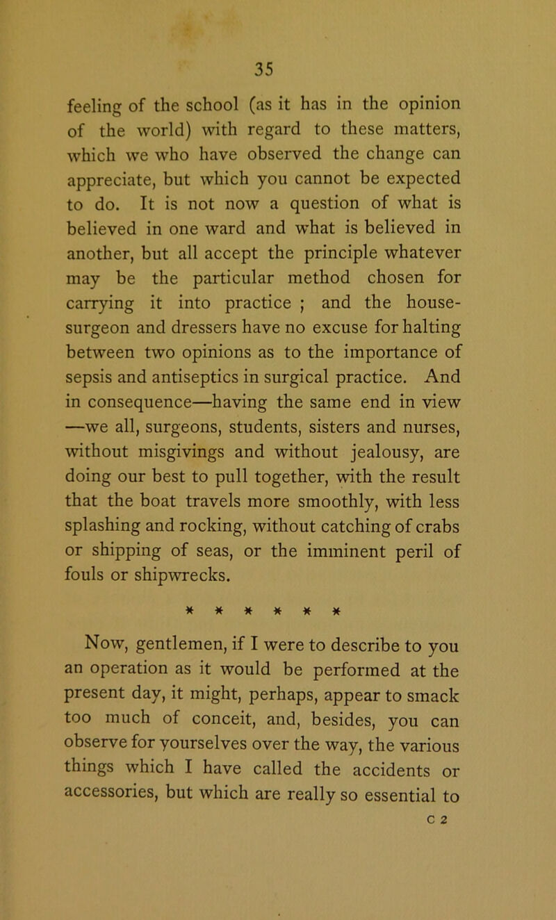 feeling of the school (as it has in the opinion of the world) with regard to these matters, which we who have observed the change can appreciate, but which you cannot be expected to do. It is not now a question of what is believed in one ward and what is believed in another, but all accept the principle whatever may be the particular method chosen for carrying it into practice ; and the house- surgeon and dressers have no excuse for halting between two opinions as to the importance of sepsis and antiseptics in surgical practice. And in consequence—having the same end in view —we all, surgeons, students, sisters and nurses, without misgivings and without jealousy, are doing our best to pull together, with the result that the boat travels more smoothly, with less splashing and rocking, without catching of crabs or shipping of seas, or the imminent peril of fouls or shipwrecks. ****** Now, gentlemen, if I were to describe to you an operation as it would be performed at the present day, it might, perhaps, appear to smack too much of conceit, and, besides, you can observe for yourselves over the way, the various things which I have called the accidents or accessories, but which are really so essential to c 2