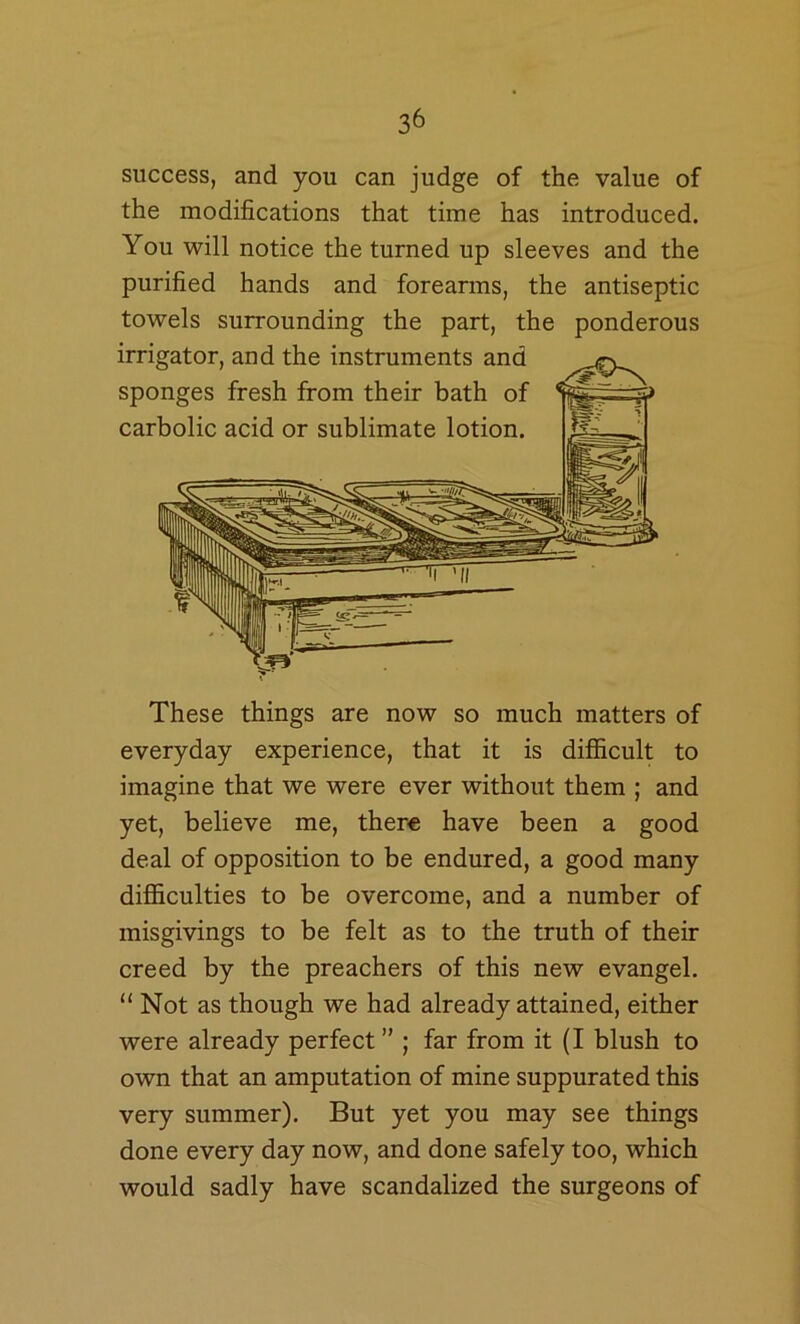 success, and you can judge of the value of the modifications that time has introduced. You will notice the turned up sleeves and the purified hands and foreanns, the antiseptic towels surrounding the part, the ponderous irrigator, and the instruments and sponges fresh from their bath of carbolic acid or sublimate lotion. These things are now so much matters of everyday experience, that it is difficult to imagine that we were ever without them ; and yet, believe me, there have been a good deal of opposition to be endured, a good many difficulties to be overcome, and a number of misgivings to be felt as to the truth of their creed by the preachers of this new evangel. “Not as though we had already attained, either were already perfect ” ; far from it (I blush to own that an amputation of mine suppurated this very summer). But yet you may see things done every day now, and done safely too, which would sadly have scandalized the surgeons of