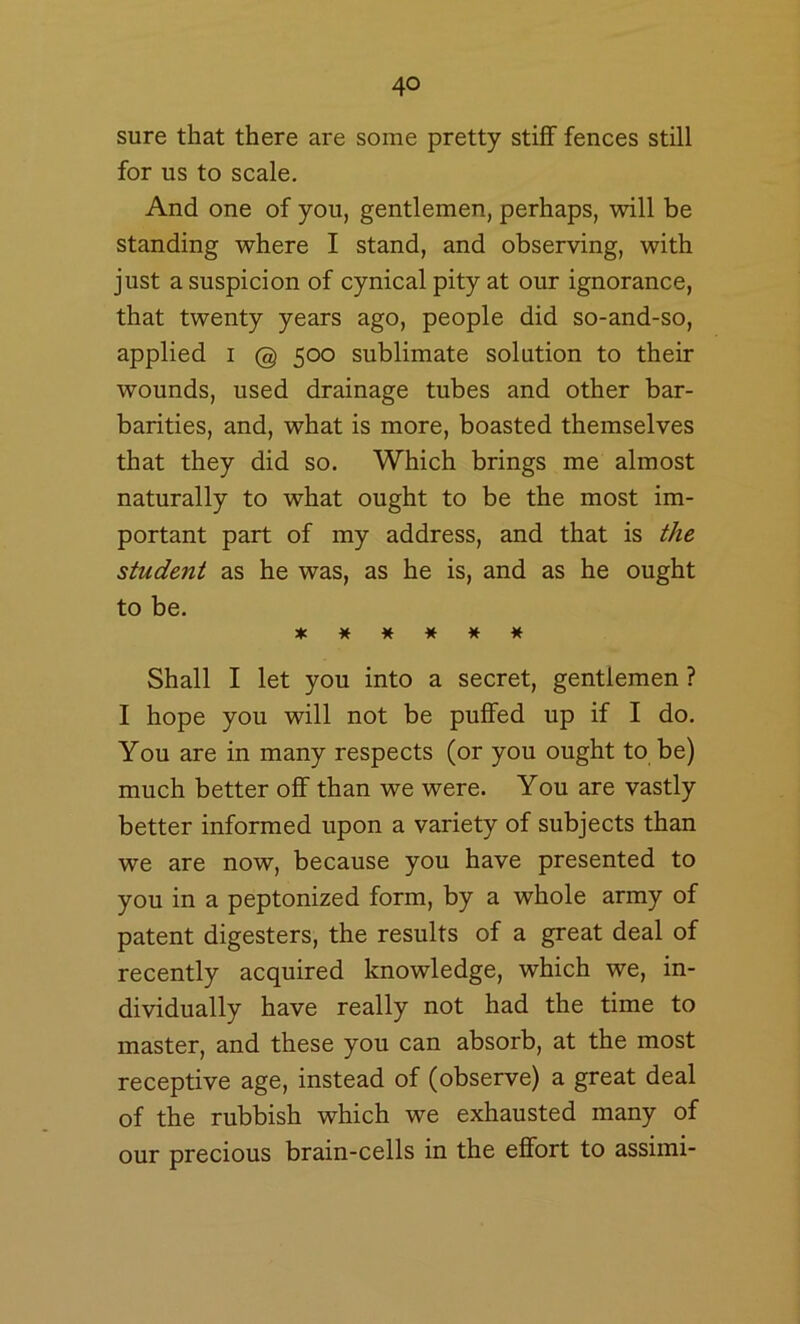 sure that there are some pretty stiflF fences still for us to scale. And one of you, gentlemen, perhaps, will be standing where I stand, and observing, with just a suspicion of cynical pity at our ignorance, that twenty years ago, people did so-and-so, applied i @ 500 sublimate solution to their wounds, used drainage tubes and other bar- barities, and, what is more, boasted themselves that they did so. Which brings me almost naturally to what ought to be the most im- portant part of my address, and that is the student as he was, as he is, and as he ought to be. ****** Shall I let you into a secret, gentlemen ? I hope you will not be puflfed up if I do. You are in many respects (or you ought to be) much better off than we were. You are vastly better informed upon a variety of subjects than we are now, because you have presented to you in a peptonized form, by a whole army of patent digesters, the results of a great deal of recently acquired knowledge, which we, in- dividually have really not had the time to master, and these you can absorb, at the most receptive age, instead of (observe) a great deal of the rubbish which we exhausted many of our precious brain-cells in the ej0fort to assimi-