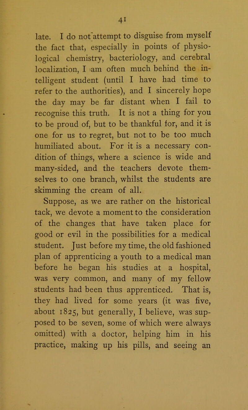 late. I do not'attempt to disguise from myself the fact that, especially in points of physio- logical chemistry, bacteriology, and cerebral localization, I lam often much behind the in- telligent student (until I have had time to refer to the authorities), and I sincerely hope the day may be far distant when I fail to recognise this truth. It is not a thing for you to be proud of, but to be thankful for, and it is one for us to regret, but not to be too much humiliated about. For it is a necessary con- dition of things, where a science is wide and many-sided, and the teachers devote them- selves to one branch, whilst the students are skimming the cream of all. Suppose, as we are rather on the historical tack, we devote a moment to the consideration of the changes that have taken place for good or evil in the possibilities for a medical student. Just before my time, the old fashioned plan of apprenticing a youth to a medical man before he began his studies at a hospital, was very common, and many of my fellow students had been thus apprenticed. That is, they had lived for some years (it was five, about 1825, but generally, I believe, was sup- posed to be seven, some of which were always omitted) with a doctor, helping him in his practice, making up his pills, and seeing an