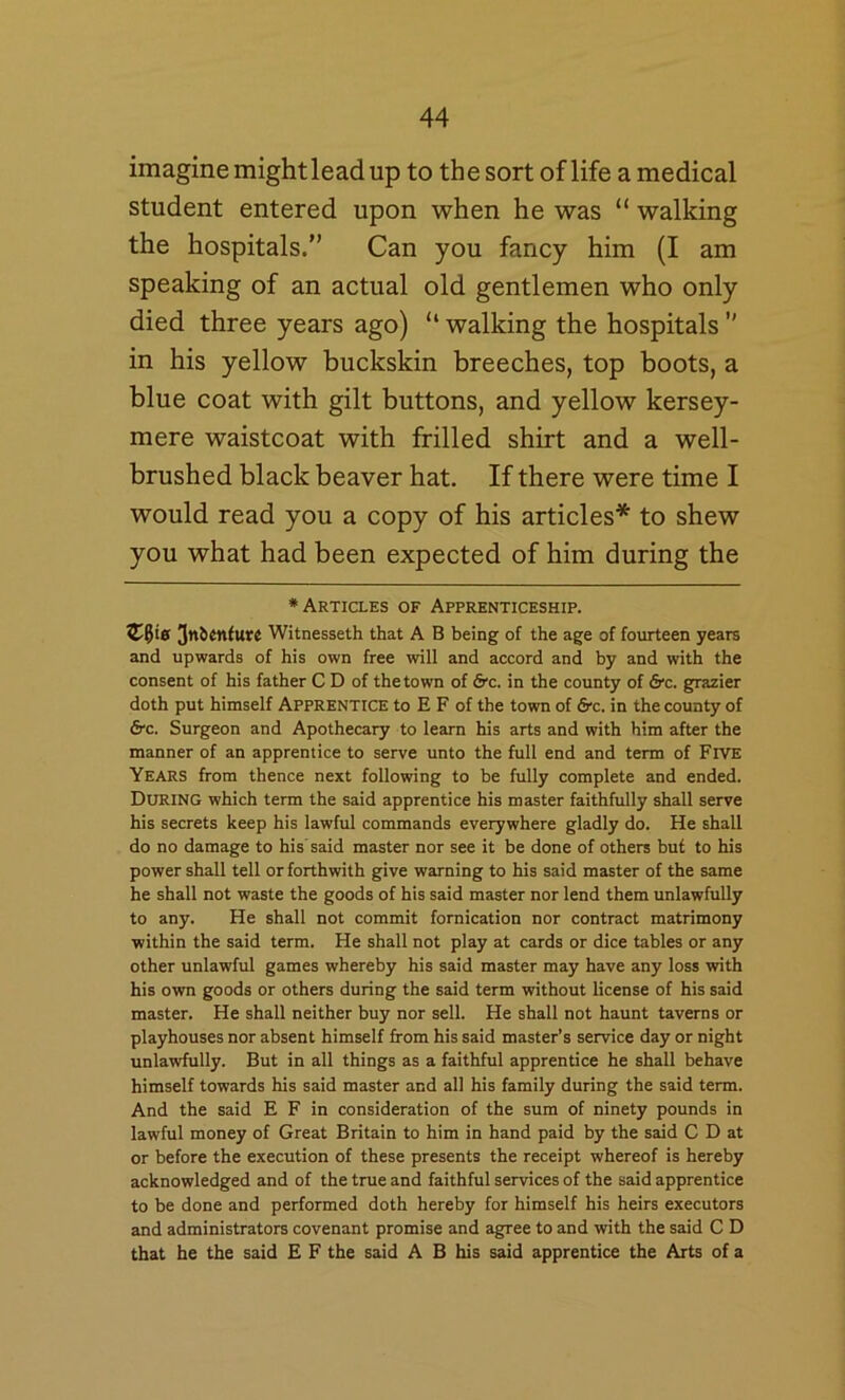 imagine mightlead up to the sort of life a medical student entered upon when he was “ walking the hospitals.” Can you fancy him (I am speaking of an actual old gentlemen who only died three years ago) “ walking the hospitals ” in his yellow buckskin breeches, top boots, a blue coat with gilt buttons, and yellow kersey- mere waistcoat with frilled shirt and a well- brushed black beaver hat. If there were time I would read you a copy of his articles* to shew you what had been expected of him during the ♦Articles of Apprenticeship. Witnesseth that A B being of the age of fourteen years and upwards of his own free will and accord and by and with the consent of his father C D of the town of &c. in the county of &c. grazier doth put himself APPRENTICE to E F of the town of frc. in the county of &c. Surgeon and Apothecary to learn his arts and with him after the manner of an apprentice to serve unto the full end and term of Five Years from thence next following to be fully complete and ended. During which term the said apprentice his master faithfully shall serve his secrets keep his lawful commands everywhere gladly do. He shall do no damage to his’said master nor see it be done of others but to his power shall tell or forthwith give warning to his said master of the same he shall not waste the goods of his said master nor lend them unlawfully to any. He shall not commit fornication nor contract matrimony within the said term. He shall not play at cards or dice tables or any other unlawful games whereby his said master may have any loss with his own goods or others during the said term without license of his said master. He shall neither buy nor sell. He shall not haunt taverns or playhouses nor absent himself from his said master’s service day or night unlawfully. But in all things as a faithful apprentice he shall behave himself towards his said master and all his family during the said term. And the said E F in consideration of the sum of ninety pounds in lawful money of Great Britain to him in hand paid by the said C D at or before the execution of these presents the receipt whereof is hereby acknowledged and of the true and faithful services of the said apprentice to be done and performed doth hereby for himself his heirs executors and administrators covenant promise and agree to and with the said C D that he the said E F the said A B his said apprentice the Arts of a