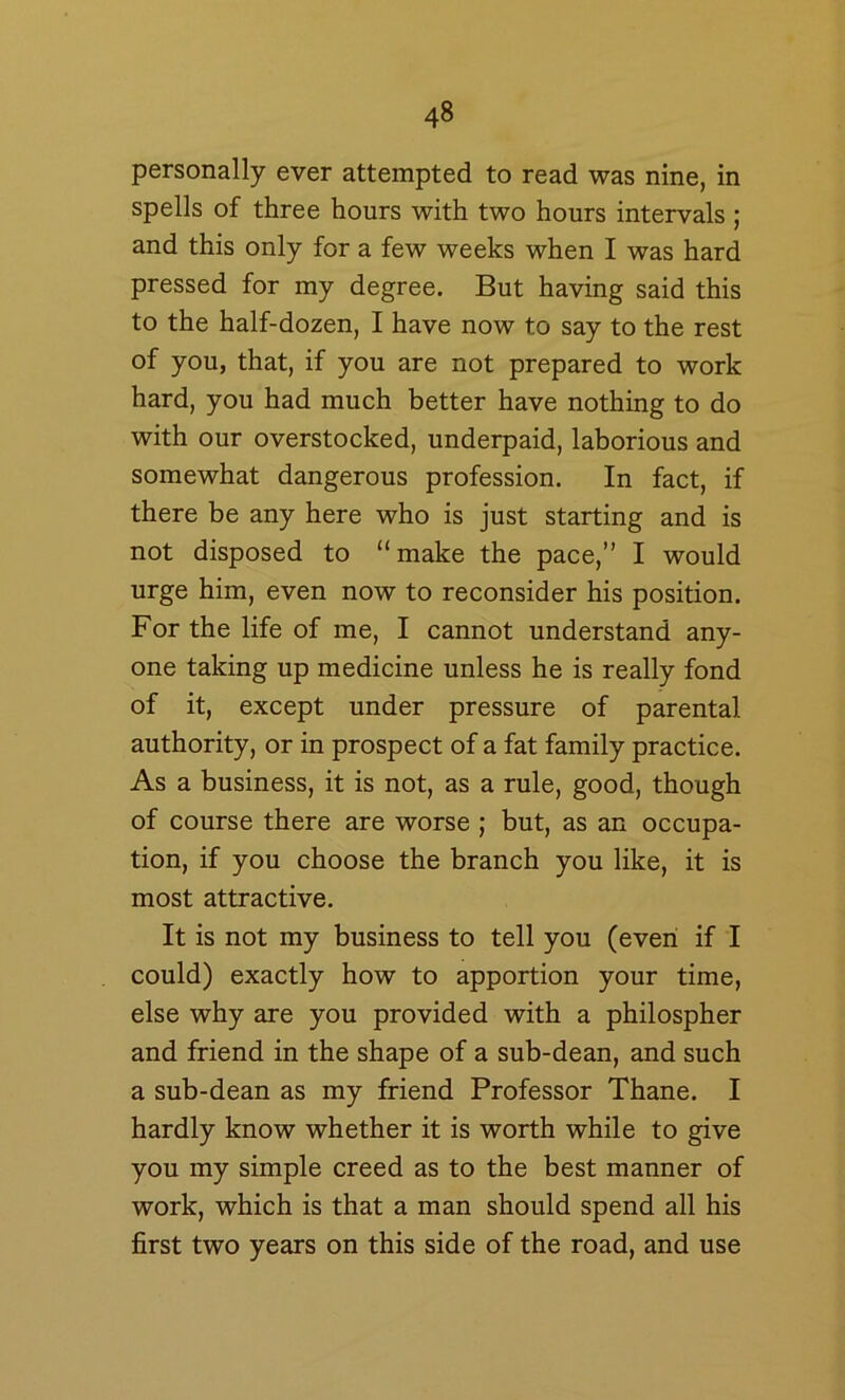 personally ever attempted to read was nine, in spells of three hours with two hours intervals ; and this only for a few weeks when I was hard pressed for my degree. But having said this to the half-dozen, I have now to say to the rest of you, that, if you are not prepared to work hard, you had much better have nothing to do with our overstocked, underpaid, laborious and somewhat dangerous profession. In fact, if there be any here who is just starting and is not disposed to “make the pace,’’ I would urge him, even now to reconsider his position. For the life of me, I cannot understand any- one taking up medicine unless he is really fond of it, except under pressure of parental authority, or in prospect of a fat family practice. As a business, it is not, as a rule, good, though of course there are worse ; but, as an occupa- tion, if you choose the branch you like, it is most attractive. It is not my business to tell you (even if I could) exactly how to apportion your time, else why are you provided with a philospher and friend in the shape of a sub-dean, and such a sub-dean as my friend Professor Thane. I hardly know whether it is worth while to give you my simple creed as to the best manner of work, which is that a man should spend all his first two years on this side of the road, and use