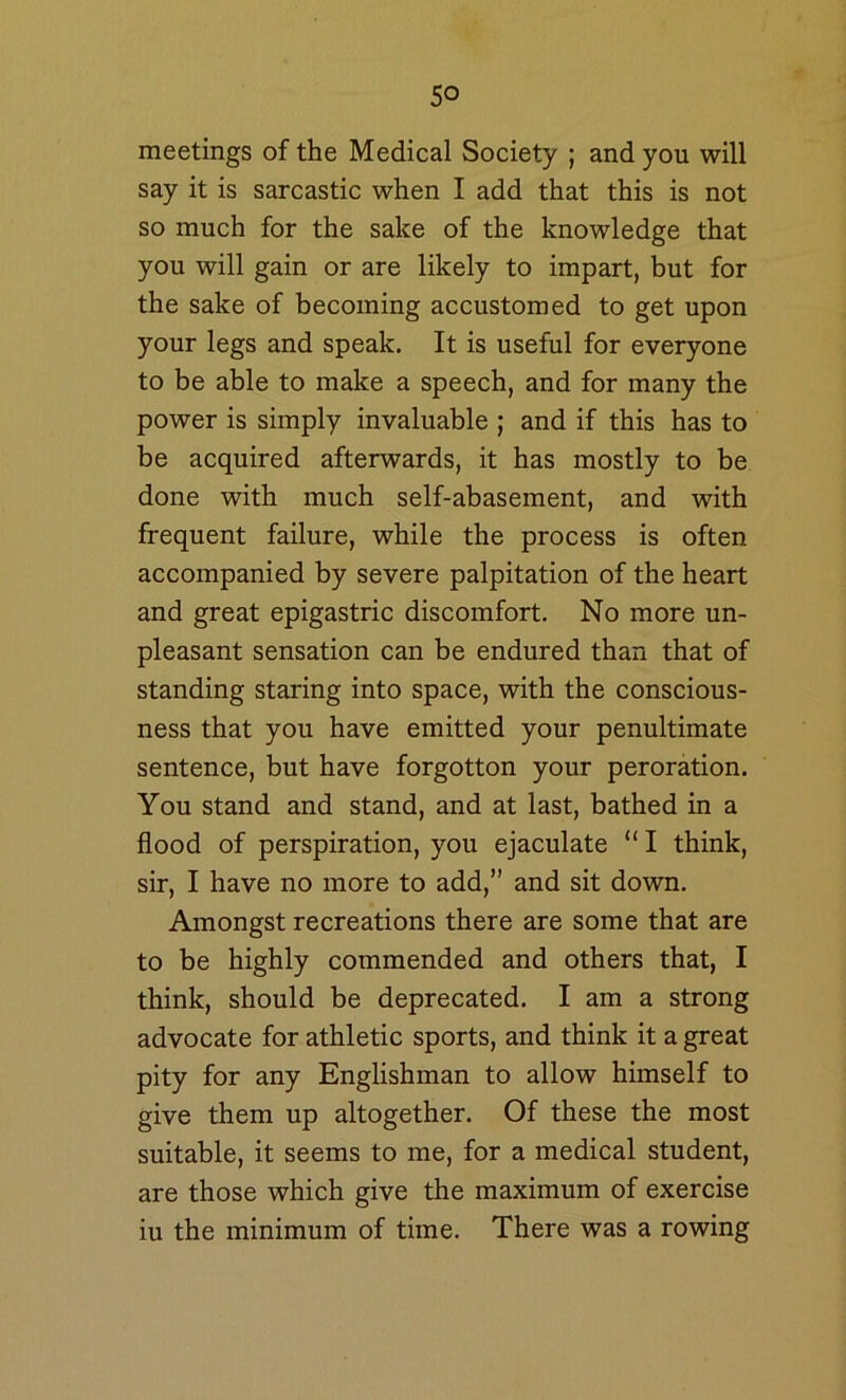 meetings of the Medical Society ; and you will say it is sarcastic when I add that this is not so much for the sake of the knowledge that you will gain or are likely to impart, but for the sake of becoming accustomed to get upon your legs and speak. It is useful for everyone to be able to make a speech, and for many the power is simply invaluable ; and if this has to be acquired afterwards, it has mostly to be done with much self-abasement, and with frequent failure, while the process is often accompanied by severe palpitation of the heart and great epigastric discomfort. No more un- pleasant sensation can be endured than that of standing staring into space, with the conscious- ness that you have emitted your penultimate sentence, but have forgotten your peroration. You stand and stand, and at last, bathed in a flood of perspiration, you ejaculate “ I think, sir, I have no more to add,” and sit down. Amongst recreations there are some that are to be highly commended and others that, I think, should be deprecated. I am a strong advocate for athletic sports, and think it a great pity for any Englishman to allow himself to give them up altogether. Of these the most suitable, it seems to me, for a medical student, are those which give the maximum of exercise iu the minimum of time. There was a rowing