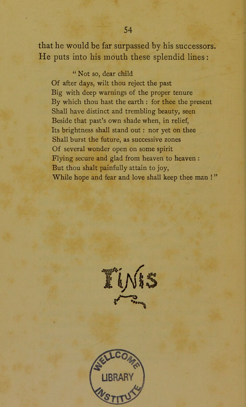 that he would be far surpassed by his successors. He puts into his mouth these splendid lines: “ Not so, dear child Of after days, wilt thou reject the past Big with deep warnings of the proper tenure By which thou hast the earth : for thee the present Shall have distinct and trembling beauty, seen Beside that past’s own shade when, in relief. Its brightness shall stand out: nor yet on thee Shall burst the future, as successive zones Of several wonder open on some spirit Flying secure and glad from heaven to heaven : But thou shaft painfully attain to joy. While hope and fear and love shall keep thee man ! ”