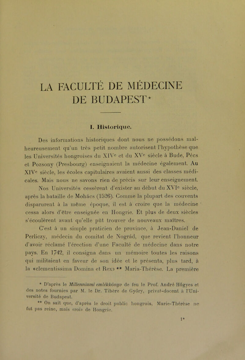 LA FACULTÉ DE MÉDECINE DE BUDAPEST* I. Historique. Des informations historiques dont nous ne possédons mal- heureusement qu’un très petit nombre autorisent l’hypothèse que les Universités hongroises du XIVe et du XVe siècle à Bude, Pécs et Pozsony (Presbourg) enseignaient la médecine également. Au XIVe siècle, les écoles capitulaires avaient aussi des classes médi- cales. Mais nous ne savons rien de précis sur leur enseignement. Nos Universités cessèrent d’exister au début du XVIe siècle, après la bataille de Mohâcs (1526). Comme la plupart des couvents disparurent à la même époque, il est à croire que la médecine cessa alors d’être enseignée en Hongrie. Et plus de deux siècles s’écoulèrent avant qu’elle pût trouver de nouveaux maîtres. C’est à un simple praticien de province, à Jean-Daniel de Perliczv, médecin du comitat de Nograd, que revient l’honneur d’avoir réclamé l’érection d’une Faculté de médecine dans notre pays. En 1742, il consigna dans un mémoire toutes les raisons qui militaient en faveur de son idée et le présenta, plus tard, à la «clementissima Domina et Rex» ** Maria-Thérèse. La première * D’après le Millenniumi emlékkônyv de feu le Prof. André Hôgyes et des notes fournies par M. le Dr. Tibère de Gyôry, privat-docent à l’Uni- versité de Budapest. ** On sait que, d’après le droit public hongrois, Marie-Thérèse ne fut pas reine, mais «roi» de Hongrie. 1*