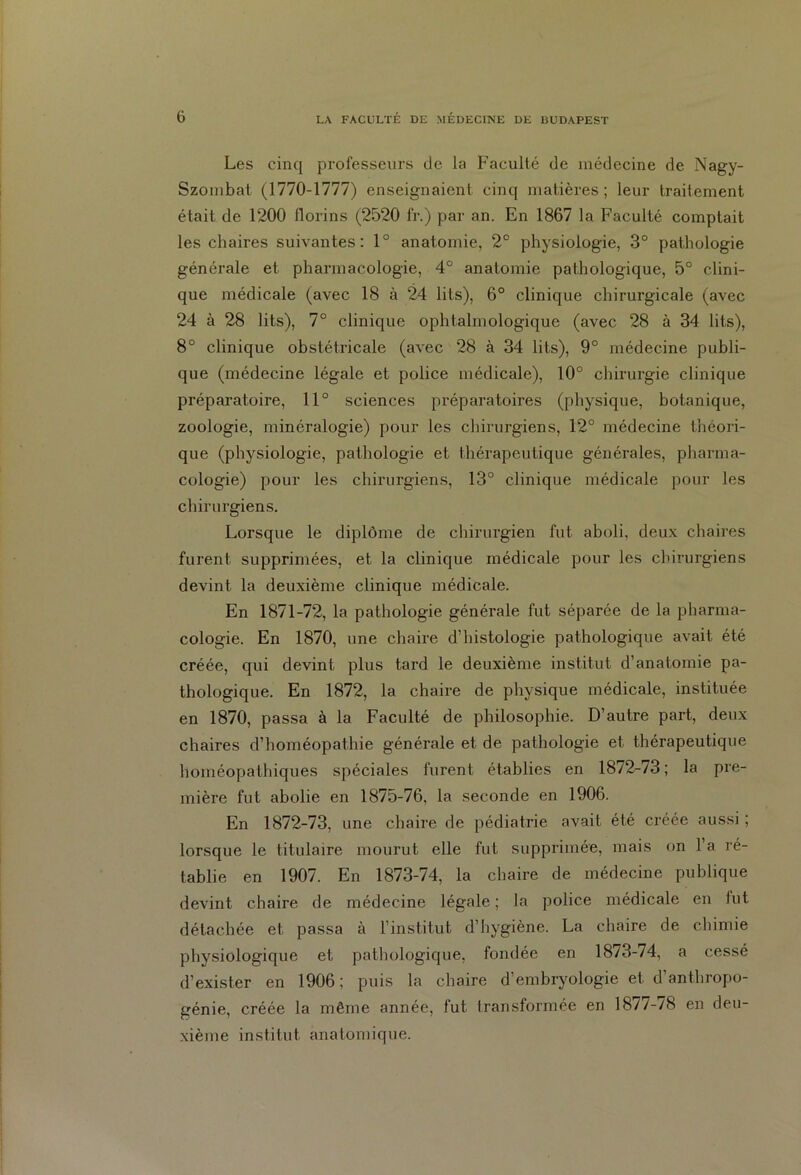 Les cinq professeurs de la Faculté de médecine de Nagy- Szombat (1770-1777) enseignaient cinq matières; leur traitement était de 1200 florins (2520 fr.) par an. En 1867 la Faculté comptait les chaires suivantes: 1° anatomie, 2e physiologie, 3° pathologie générale et pharmacologie, 4° anatomie pathologique, 5° clini- que médicale (avec 18 à 24 lits), 6° clinique chirurgicale (avec 24 à 28 lits), 7° clinique ophtalmologique (avec 28 à 34 lits), 8° clinique obstétricale (avec 28 à 34 lits), 9° médecine publi- que (médecine légale et police médicale), 10° chirurgie clinique préparatoire, 11° sciences préparatoires (physique, botanique, zoologie, minéralogie) pour les chirurgiens, 12° médecine théori- que (physiologie, pathologie et thérapeutique générales, pharma- cologie) pour les chirurgiens, 13° clinique médicale pour les chirurgiens. Lorsque le diplôme de chirurgien fut aboli, deux chaires furent supprimées, et la clinique médicale pour les chirurgiens devint la deuxième clinique médicale. En 1871-72, la pathologie générale fut séparée de la pharma- cologie. En 1870, une chaire d’histologie pathologique avait été créée, qui devint plus tard le deuxième institut d’anatomie pa- thologique. En 1872, la chaire de physique médicale, instituée en 1870, passa à la Faculté de philosophie. D’autre part, deux chaires d’homéopathie générale et. de pathologie et thérapeutique homéopathiques spéciales furent établies en 1872-73; la pre- mière fut abolie en 1875-76, la seconde en 1906. En 1872-73, une chaire de pédiatrie avait été créée aussi ; lorsque le titulaire mourut elle fut supprimée, mais on 1 a ré- tablie en 1907. En 1873-74, la chaire de médecine publique devint chaire de médecine légale ; la police médicale en lut détachée et passa à l’institut d’hygiène. La chaire de chimie physiologique et pathologique, fondée en 18/3-74, a cessé d’exister en 1906; puis la chaire d’embryologie et d’anthropo- génie, créée la même année, fut transformée en 18/7-/8 en deu- xième institut anatomique.