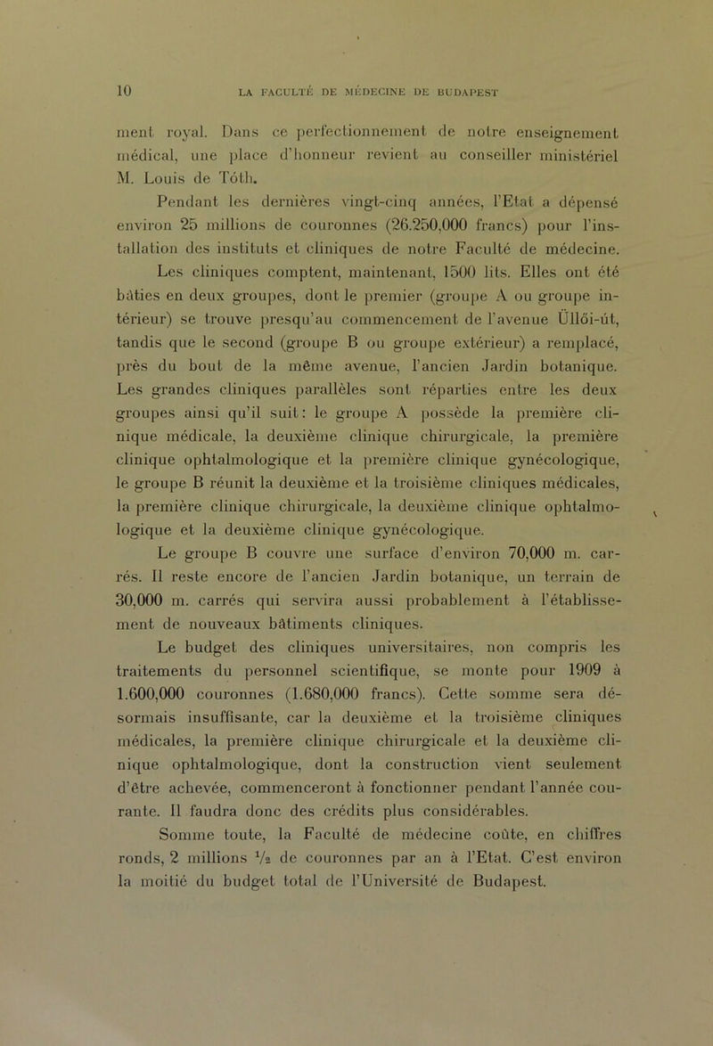 ment royal. Dans ce perfectionnement de notre enseignement médical, une place d’honneur revient au conseiller ministériel M. Louis de Tôtli. Pendant les dernières vingt-cinq années, l’Etat a dépensé environ 25 millions de couronnes (26.250,000 francs) pour l’ins- tallation des instituts et cliniques de notre Faculté de médecine. Les cliniques comptent, maintenant, 1500 lits. Elles ont été bâties en deux groupes, dont le premier (groupe A ou groupe in- térieur) se trouve presqu’au commencement de l’avenue Üllôi-üt, tandis que le second (groupe B ou groupe extérieur) a remplacé, près du bout de la même avenue, l’ancien Jardin botanique. Les grandes cliniques parallèles sont réparties entre les deux groupes ainsi qu’il suit: le groupe A possède la première cli- nique médicale, la deuxième clinique chirurgicale, la première clinique ophtalmologique et la première clinique gynécologique, le groupe B réunit la deuxième et la troisième cliniques médicales, la première clinique chirurgicale, la deuxième clinique ophtalmo- logique et la deuxième clinique gynécologique. Le groupe B couvre une surface d’environ 70,000 m. car- rés. Il reste encore de l’ancien Jardin botanique, un terrain de 30.000 m. carrés qui servira aussi probablement à l’établisse- ment de nouveaux bâtiments cliniques. Le budget des cliniques universitaires, non compris les traitements du personnel scientifique, se monte pour 1909 à 1.600.000 couronnes (1.680,000 francs). Cette somme sera dé- sormais insuffisante, car la deuxième et la troisième cliniques médicales, la première clinique chirurgicale et la deuxième cli- nique ophtalmologique, dont la construction vient seulement d’être achevée, commenceront à fonctionner pendant l’année cou- rante. Il faudra donc des crédits plus considérables. Somme toute, la Faculté de médecine coûte, en chiffres ronds, 2 millions Va de couronnes par an à l’Etat. C’est environ la moitié du budget total de l’Université de Budapest.