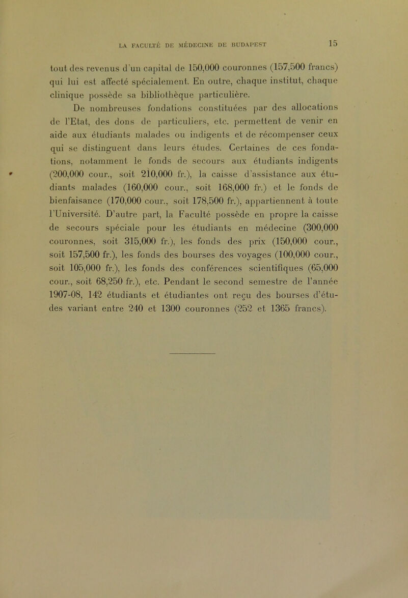 tout des revenus d’un capital de 150,000 couronnes (157,500 francs) qui lui est affecté spécialement. En outre, chaque institut, chaque clinique possède sa bibliothèque particulière. De nombreuses fondations constituées par des allocations de l’Etat, des dons île particuliers, etc. permettent de venir en aide aux étudiants malades ou indigents et de récompenser ceux qui se distinguent dans leurs études. Certaines de ces fonda- tions, notamment le fonds de secours aux étudiants indigents (200,000 cour., soit 210,000 fr.), la caisse d’assistance aux étu- diants malades (160,000 cour., soit 168,000 fr.) et le fonds de bienfaisance (170,000 cour., soit 178,500 fr.), appartiennent à toute l'Université. D’autre part, la Faculté possède en propre la caisse de secours spéciale pour les étudiants en médecine (300,000 couronnes, soit 315,000 fr.), les fonds des prix (150,000 cour., soit 157,500 fr.), les fonds des bourses des voyages (100,000 cour., soit 105,000 fr.), les fonds des conférences scientifiques (65,000 cour., soit 68,250 fr.), etc. Pendant le second semestre de l’année 1907-08, 142 étudiants et étudiantes ont reçu des bourses d’étu- des variant entre 240 et 1300 couronnes (252 et 1365 francs).