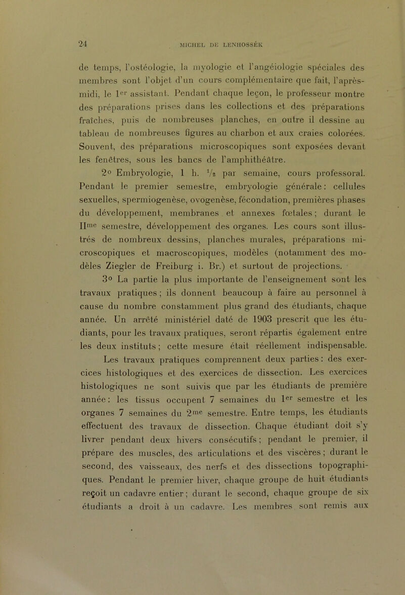 de temps, l’ostéologie, la myologie et l’angéiologie spéciales des membres sont l’objet d’un cours complémentaire que fait, l’après- midi, le 1er assistant. Pendant chaque leçon, le professeur montre des préparations prises dans les collections et des préparations fraîches, puis de nombreuses planches, en outre il dessine au tableau de nombreuses figures au charbon et aux craies colorées. Souvent, des préparations microscopiques sont exposées devant les fenêtres, sous les bancs de l’amphithéâtre. 2° Embryologie, 1 h. Va par semaine, cours professoral. Pendant le premier semestre, embryologie générale : cellules sexuelles, spermiogenèse, ovogenèse, fécondation, premières phases du développement, membranes et annexes fœtales; durant le IIme semestre, développement des organes. Les cours sont illus- trés de nombreux dessins, planches murales, préparations mi- croscopiques et macroscopiques, modèles (notamment des mo- dèles Ziegler de Freiburg i. Br.) et surtout de projections. 3° La partie la plus importante de l’enseignement sont les travaux pratiques ; ils donnent beaucoup à faire au personnel à cause du nombre constamment plus grand des étudiants, chaque année. Un arrêté ministériel daté de 1903 prescrit que les étu- diants, pour les travaux pratiques, seront répartis également entre les deux instituts ; cette mesure était réellement indispensable. Les travaux pratiques comprennent deux parties: des exer- cices histologiques et des exercices de dissection. Les exercices histologiques ne sont suivis que par les étudiants de première année: les tissus occupent 7 semaines du 1er semestre et les organes 7 semaines du 2me semestre. Entre temps, les étudiants effectuent des travaux de dissection. Chaque étudiant doit s’y livrer pendant deux hivers consécutifs ; pendant le premier, il prépare des muscles, des articulations et des viscères ; durant le second, des vaisseaux, des nerfs et des dissections topographi- ques. Pendant le premier hiver, chaque groupe de huit étudiants reçoit un cadavre entier ; durant le second, chaque groupe de six étudiants a droit à un cadavre. Les membres sont remis aux