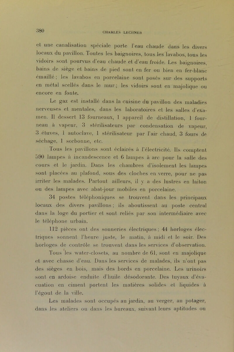 CHARLES LECIINER et. une canalisation spéciale porte l’eau chaude dans les divers locaux du pavillon. Toutes les baignoires, tous les lavabos, tous les vidoirs sont pourvus d’eau chaude et d’eau froide. Les baignoires, bains de siège et bains de pied sont en fer ou bien en fer-blanc émaillé; les lavabos en porcelaine sont posés sur des supports en métal scellés dans le mur; les vidoirs sont en majolique ou encore en fonte. Le gaz est installé dans la cuisine du pavillon des maladies nerveuses et mentales, dans les laboratoires et les salles d’exa- men. Il dessert 13 fourneaux, 1 appareil de distillation, 1 four- neau à vapeur, 3 stérilisateurs par condensation de vapeur, 3 étuves, 1 autoclave, 1 stérilisateur par l’air chaud, 3 fours de séchage, 1 sorbonne, etc. Tous les pavillons sont éclairés à l’électricité. Ils comptent 590 lampes à incandescence et 6 lampes à arc pour la salle des cours et le jardin. Dans les chambres d’isolement les lampes sont placées au plafond, sous des cloches en verre, pour ne pas irriter les malades. Partout ailleurs, il y a des lustres en laiton ou des lampes avec abat-jour mobiles en porcelaine. 34 postes téléphoniques se trouvent dans les principaux locaux des divers pavillons ; ils aboutissent au poste central dans la loge du portier et sont reliés par son intermédiaire avec le téléphone urbain. 112 pièces ont des sonneries électriques; 44 horloges élec- triques sonnent l’heure juste, le matin, à midi et le soir. Des horloges de contrôle se trouvent dans les services d’observation. Tous les water-closets, au nombre de 61. sont en majolique et avec chasse d’eau. Dans les services de malades, ils n’ont pas des sièges en bois, mais des bords en porcelaine. Les urinoirs sont en ardoise enduite d’huile désodorante. Des tuyaux d’éva- cuation en ciment portent les matières solides et liquides à l’égouL de la ville. Les malades sont occupés au jardin, au verger, au potager, dans les ateliers ou dans les bureaux, suivant leurs aptitudes ou