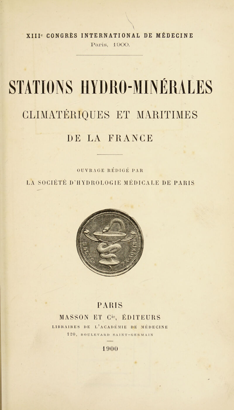 \ XIIIe CONGRÈS INTERNATIONAL DE MÉDECINE Paris, 1OOO. f DE LA FRANCE OUVRAGE REDIGE PAR LÀ SOCIÉTÉ D’HYDROLOGIE MÉDICALE DE PARIS PARIS MASSON ET Cie, ÉDITEURS LIBRAIRES RE L*ACADÉMIE DE MÉDECINE 120, BOULEVARD SAINT-GERMAIN 1900