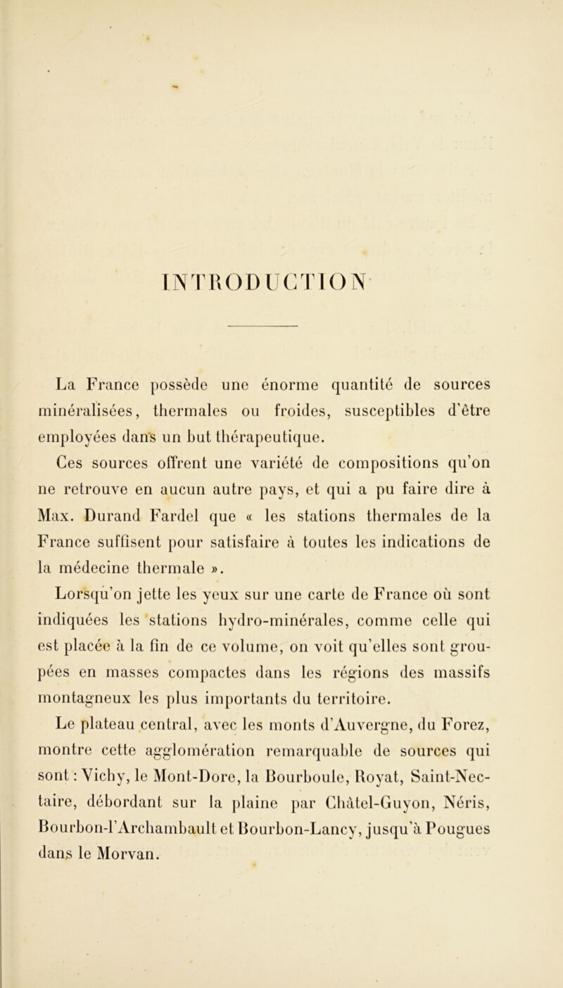 INTRODUCTION La France possède une énorme quantité de sources minéralisées, thermales ou froides, susceptibles d’être employées dans un but thérapeutique. Ces sources offrent une variété de compositions qu’on ne retrouve en aucun autre pays, et qui a pu faire dire à Max. Durand Fardel que « les stations thermales de la France suffisent pour satisfaire à toutes les indications de la médecine thermale ». Lorsqu’on jette les yeux sur une carte de France où sont indiquées les stations hydro-minérales, comme celle qui est placée à la fin de ce volume, on voit qu’elles sont grou- pées en masses compactes dans les régions des massifs montagneux les plus importants du territoire. Le plateau central, avec les monts d’Auvergne, du Forez, montre cette agglomération remarquable de sources qui sont : Vichy, le Mont-Dore, la Bourboule, Royat, Saint-Nec- taire, débordant sur la plaine par Chàtel-Guyon, Néris, Bourbon-f Archambault et Bourbon-Lancy, jusqu’à Pougues dans le Morvan.