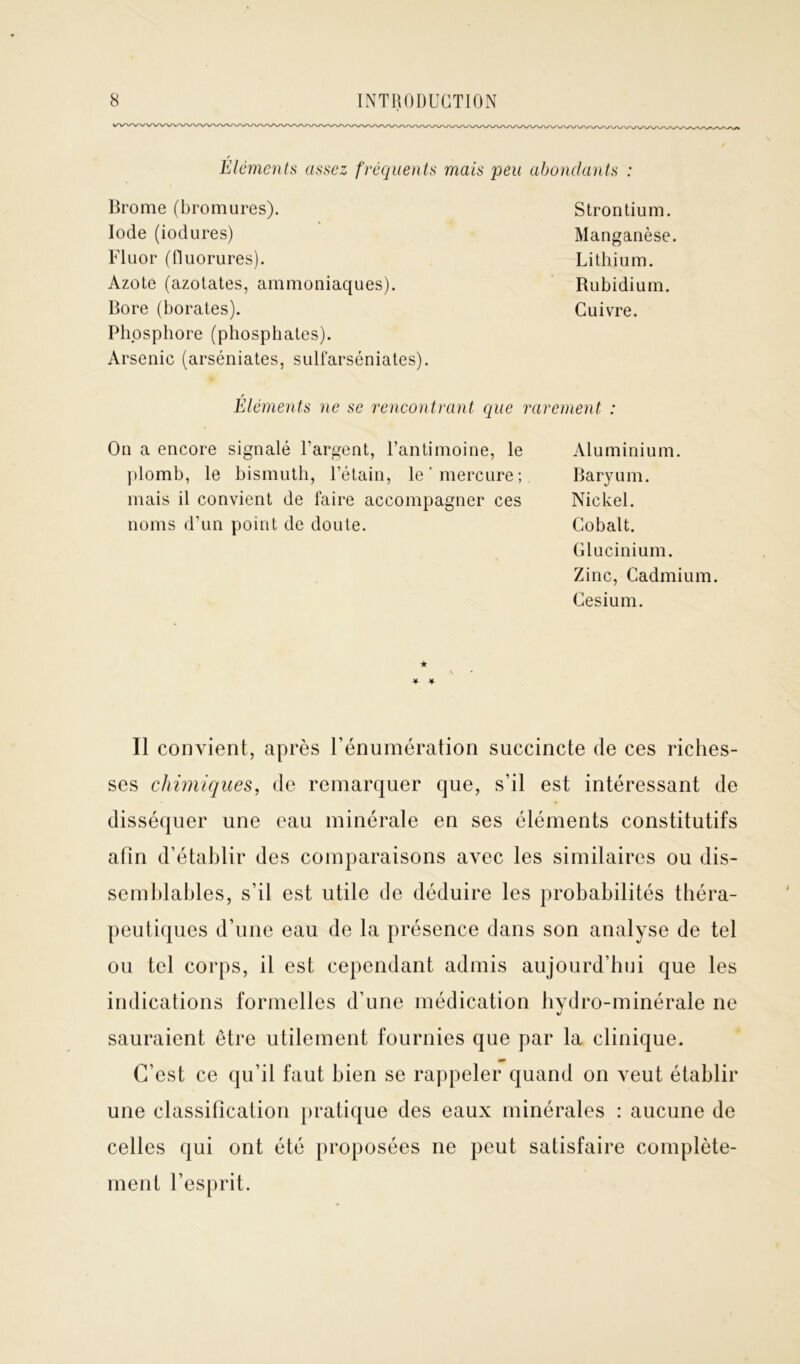 Éléments assez fréquents mais peu abondants : Brome (bromures). Iode (iodures) Fluor (fluorures). Azote (azotates, ammoniaques). Bore (borates). Phosphore (phosphates). Arsenic (arséniates, sulfarséniates). Strontium. Manganèse. Lithium. Rubidium. Cuivre. Éléments ne se rencontrant que rarement : On a encore signalé l’argent, l’antimoine, le plomb, le bismuth, l’étain, le* mercure; mais il convient de faire accompagner ces noms d’un point de doute. Aluminium. Baryum. Nickel. Cobalt. Glucinium. Zinc, Cadmium. Césium. ★ * * Il convient, après l’énumération succincte de ces riches- ses chimiques, de remarquer que, s’il est intéressant de disséquer une eau minérale en ses éléments constitutifs afin d’établir des comparaisons avec les similaires ou dis- semblables, s’il est utile de déduire les probabilités théra- peutiques d’une eau de la présence dans son analyse de tel ou tel corps, il est cependant admis aujourd’hui que les indications formelles d’une médication hydro-minérale ne sauraient être utilement fournies que par la clinique. C’est ce qu’il faut bien se rappeler quand on veut établir une classification pratique des eaux minérales : aucune de celles qui ont été proposées ne peut satisfaire complète- ment l’esprit.