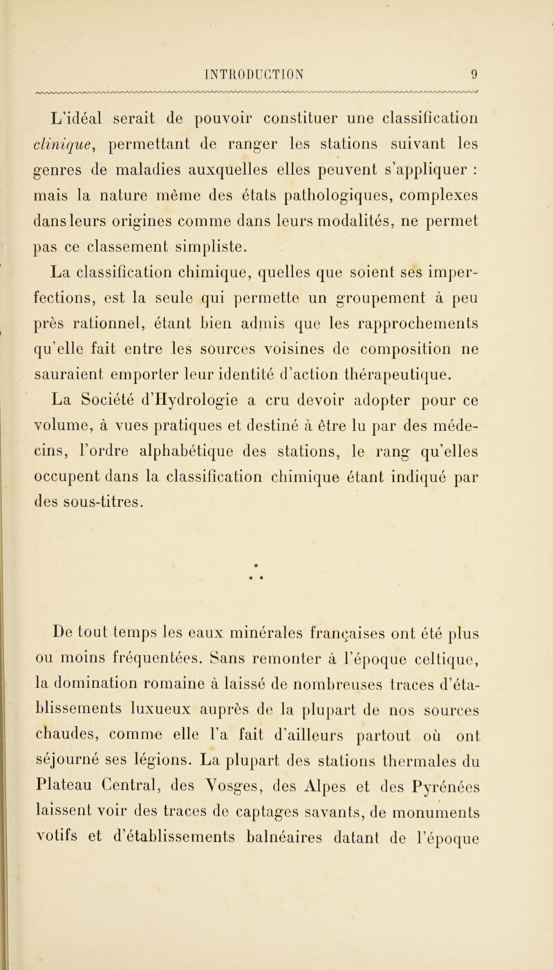 L’idéal serait de pouvoir constituer une classification clinique, permettant de ranger les stations suivant les genres de maladies auxquelles elles peuvent s’appliquer : mais la nature même des états pathologiques, complexes dans leurs origines comme dans leurs modalités, ne permet pas ce classement simpliste. La classification chimique, quelles que soient ses imper- fections, est la seule qui permette un groupement à peu près rationnel, étant bien admis que les rapprochements qu’elle fait entre les sources voisines de composition ne sauraient emporter leur identité d’action thérapeutique. La Société d’Hydrologie a cru devoir adopter pour ce volume, à vues pratiques et destiné à être lu par des méde- cins, l’ordre alphabétique des stations, le rang qu’elles occupent dans la classification chimique étant indiqué par des sous-titres. De tout temps les eaux minérales françaises ont été plus ou moins fréquentées. Sans remonter à l’époque celtique, la domination romaine à laissé de nombreuses traces d’éta- blissements luxueux auprès de la plupart de nos sources chaudes, comme elle l’a fait d’ailleurs partout où ont séjourné ses légions. La plupart des stations thermales du Plateau Central, des Vosges, des Alpes et des Pyrénées laissent voir des traces de captages savants, de monuments votifs et d’établissements balnéaires datant de l’époque