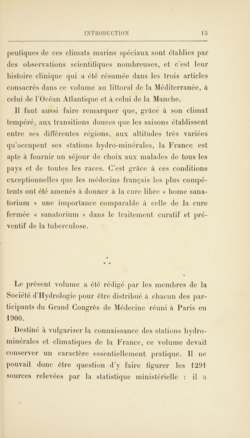 peutiques de ces climats marins spéciaux sont établies par des observations scientifiques nombreuses, et c’est leur histoire clinique qui a été résumée dans les trois articles consacrés dans ce volume au littoral de la Méditerranée, à celui de l’Océan Atlantique et à celui de la Manche. Il faut aussi faire remarquer que, grâce à son climat tempéré, aux transitions douces (pie les saisons établissent entre ses différentes régions, aux altitudes très variées qu’occupent ses stations hydro-minérales, la France est apte à fournir un séjour de choix aux malades de tous les pays et de toutes les races. C’est grâce à ces conditions exceptionnelles que les médecins français les plus compé- tents ont été amenés à donner à la cure libre « home sana- torium » une importance comparable à celle de la cure fermée « sanatorium » dans le traitement curatif et pré- ventif de la tuberculose. * * ¥ Le présent volume a été rédigé par les membres de la Société d’IIydrologie pour être distribué à chacun des par- ticipants du Grand Congrès de Médecine réuni à Paris en 1900. Destiné à vulgariser la connaissance des stations hvdro- minérales et climatiques de la France, ce volume devait conserver un caractère essentiellement pratique. Il ne pouvait donc être question d’y faire figurer les 1291 sources relevées par la statistique ministérielle : il a