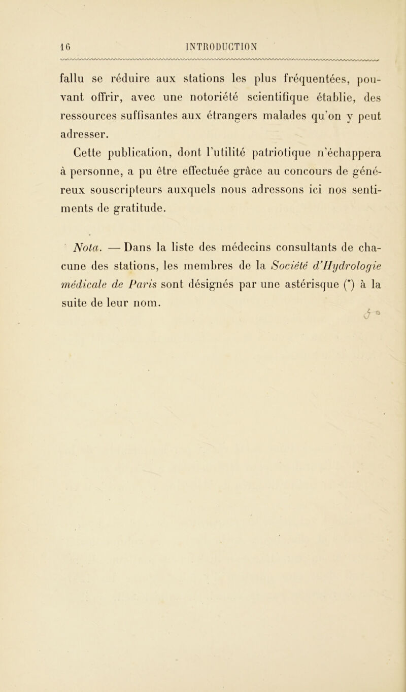 fallu se réduire aux stations les plus fréquentées, pou- vant offrir, avec une notoriété scientifique établie, des ressources suffisantes aux étrangers malades qu’on y peut adresser. Cette publication, dont l’utilité patriotique n’échappera à personne, a pu être effectuée grâce au concours de géné- reux souscripteurs auxquels nous adressons ici nos senti- ments de gratitude. Nota. — Dans la liste des médecins consultants de cha- cune des stations, les membres de la Société d’Hijdrologie médicale de Paris sont désignés par une astérisque (*) à la suite de leur nom. J*