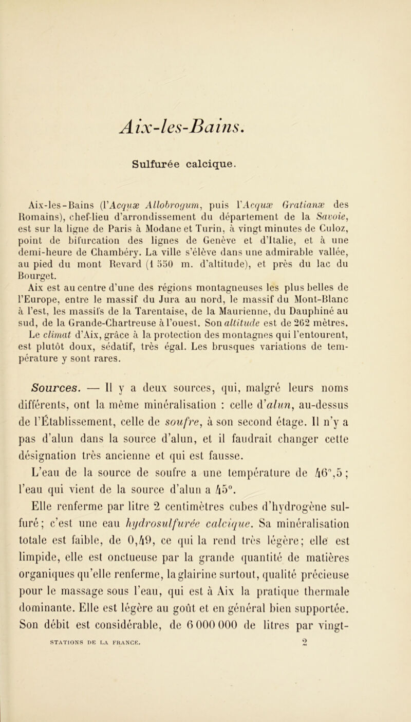 Aix-les-Bains. Sulfurée calcique. Aix-les-Bains (YAcquæ Allobrogum, puis YAcquæ Gratianæ des Romains), chef-lieu d’arrondissement du département de la Savoie, est sur la ligne de Paris à Modane et Turin, cà vingt minutes de Culoz, point de bifurcation des lignes de Genève et d’Italie, et à une demi-heure de Chambéry. La ville s’élève dans une admirable vallée, au pied du mont Revard (1 550 m. d’altitude), et près du lac du Bourget. Aix est au centre d’une des régions montagneuses les plus belles de l’Europe, entre le massif du Jura au nord, le massif du Mont-Blanc à l’est, les massifs de la Tarentaise, de la Maurienne, du Dauphiné au sud, de la Grande-Chartreuse à l’ouest. Son altitude est de 262 mètres. Le climat d’Aix, grâce à la protection des montagnes qui l’entourent, est plutôt doux, sédatif, très égal. Les brusques variations de tem- pérature y sont rares. Sources. — Il y a deux sources, qui, malgré leurs noms différents, ont la même minéralisation : celle à’alun, au-dessus de l’Établissement, celle de soufre, à son second étage. Il n’y a pas d’alun dans la source d’alun, et il faudrait changer cette désignation très ancienne et qui est fausse. L’eau de la source de soufre a une température de 46°,5 ; l’eau qui vient, de la source d’alun a /i5°. Elle renferme par litre 2 centimètres cubes d’hydrogène sul- furé; c’est une eau hydrosulfurée calcique. Sa minéralisation totale est faible, de 0,49, ce qui la rend très légère; elle est limpide, elle est onctueuse par la grande quantité de matières organiques qu’elle renferme, laglairine surtout, qualité précieuse pour le massage sous l’eau, qui est à Aix la pratique thermale dominante. Elle est légère an goût et en général bien supportée. Son débit est considérable, de 6 000 000 de litres par vingt- STATIONS DE LA FRANCE, <0