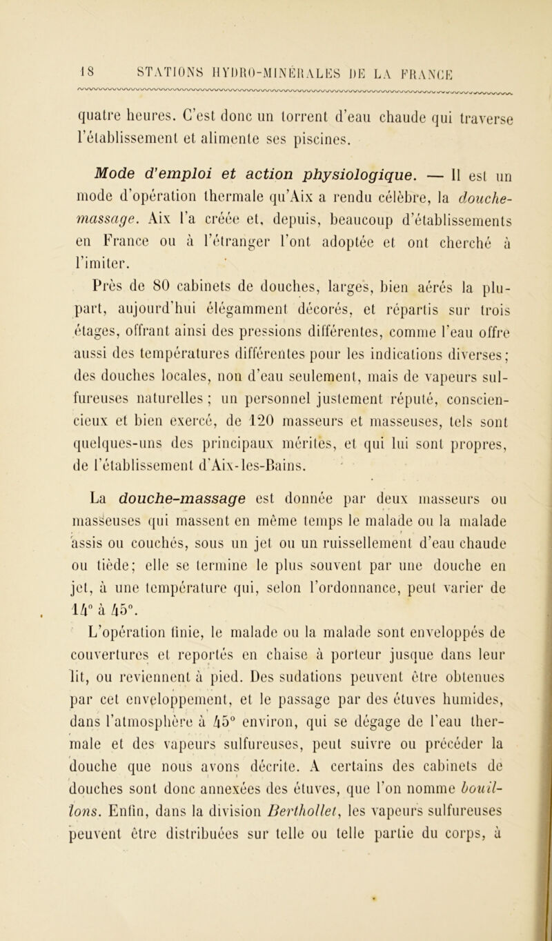 J 1/V w quatre heures. C’est donc un torrent d’eau chaude qui traverse l’établissement et alimente ses piscines. Mode d’emploi et action physiologique. — 11 est un mode d’opération thermale qn’Aix a rendu célèbre, la douche- massage. Aix l’a créée et, depuis, beaucoup d’établissements en France ou à l’étranger l’ont adoptée et ont cherché à l’imiter. Près de 80 cabinets de douches, larges, bien aérés la plu- part, aujourd’hui élégamment décorés, et répartis sur trois étages, offrant ainsi des pressions différentes, comme l’eau offre aussi des températures différentes pour les indications diverses; des douches locales, non d’eau seulement, mais de vapeurs sul- fureuses naturelles ; un personnel justement réputé, conscien- cieux et bien exercé, de 120 masseurs et masseuses, tels sont quelques-uns des principaux mérites, et qui lui sont propres, de rétablissement d'Aix-les-Bains. La douche-massage est donnée par deux masseurs ou masseuses qui massent en même temps le malade ou la malade assis ou couchés, sous un jet ou un ruissellement d’eau chaude ou tiède; elle se termine le plus souvent par une douche en jet, à une température qui, selon l’ordonnance, peut varier de 14° à 45°. L’opération Unie, le malade ou la malade sont enveloppés de couvertures et reportés en chaise à porteur jusque dans leur lit, ou reviennent à pied. Des sudations peuvent être obtenues par cet enveloppement, et le passage par des étuves humides, dans l’atmosphère à 45° environ, qui se dégage de l’eau ther- male et des vapeurs sulfureuses, peut suivre ou précéder la t douche que nous avons décrite. A certains des cabinets de , ■ • * douches sont donc annexées des étuves, que l'on nomme bouil- lons. Enfin, dans la division Berthollet, les vapeurs sulfureuses peuvent être distribuées sur telle ou telle partie du corps, à