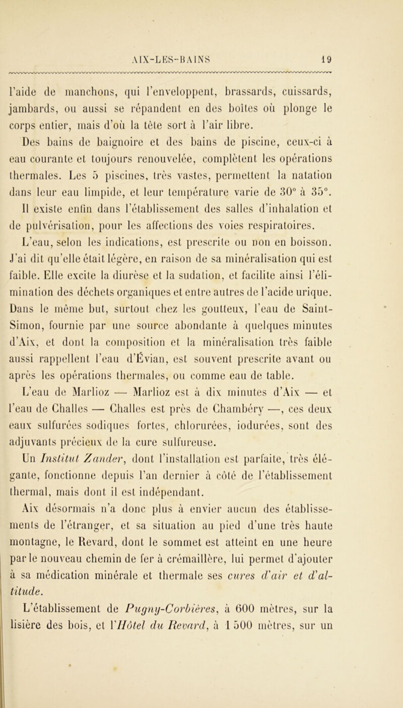 A/WWW\. /VWVWA. l’aide de manchons, qui l’enveloppent, brassards, cuissards, jambards, ou aussi se répandent en des boîtes où plonge le corps entier, mais d’où la tête sort à l’air libre. Des bains de baignoire et des bains de piscine, ceux-ci à eau courante et toujours renouvelée, complètent les opérations thermales. Les 5 piscines, très vastes, permettent la natation dans leur eau limpide, et leur température varie de 30° à 35°. 11 existe enfin dans l’établissement des salles d’inhalation et de pulvérisation, pour les affections des voies respiratoires. L’eau, selon les indications, est prescrite ou non en boisson, j’ai dit qu’elle était légère, en raison de sa minéralisation qui est faible. Elle excite la diurèse et la sudation, et facilite ainsi l’éli- mination des déchets organiques et entre autres de l’acide urique. Dans le même but, surtout chez les goutteux, l’eau de Saint- Simon, fournie par une source abondante à quelques minutes d’Aix, et dont la composition et la minéralisation très faible aussi rappellent l’eau d’Évian, est souvent prescrite avant ou après les opérations thermales, ou comme eau de table. L’eau de Marlioz — Marlioz est à dix minutes d’Aix — et l’eau de Challes — Chai les est près de Chambéry —, ces deux eaux sulfurées sodiques fortes, chlorurées, iodurées, sont des adjuvants précieux de la cure sulfureuse. Un Institut Zander, dont l’installation est parfaite, très élé- gante, fonctionne depuis l’an dernier à côté de l’établissement thermal, mais dont il est indépendant. Aix désormais n’a donc plus à envier aucun des établisse- ments de l’étranger, et sa situation au pied d’une très haute montagne, le Revard, dont le sommet est atteint en une heure parle nouveau chemin de fer à crémaillère, lui permet d’ajouter à sa médication minérale et thermale ses cures d'air et d'al- titude. L’établissement de Pugnij-Corbières, à 600 mètres, sur la lisière des bois, et Y Hôtel du Revard, à 1 500 mètres, sur un