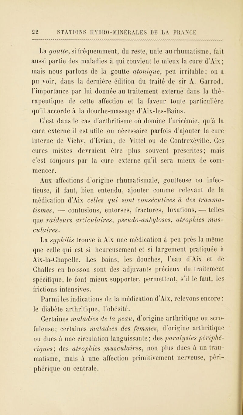 La goutte, si fréquemment, du reste, unie au rhumatisme, fait aussi partie des maladies à qui convient le mieux la cure d’Aix; mais nous parlons de la goutte atomique, peu irritable; on a pu voir, dans la dernière édition du traité de sir A. Garrod, l’importance par lui donnée au traitement externe dans la thé- rapeutique de cette affection et la faveur toute particulière qu’il accorde à la douche-massage d’Aix-les-Bains. C’est dans le cas d’arthritisme où domine l’uricémie, qu’à la cure externe il est utile ou nécessaire parfois d’ajouter la cure interne de Vichy, d’Évian, de Vittel ou de Contrexéville. Ces cures mixtes devraient être plus souvent prescrites; mais c’est toujours par la cure externe qu’il sera mieux de com- mencer. Aux affections d’origine rhumatismale, goutteuse ou infec- tieuse, il faut, bien entendu, ajouter comme relevant de la médication d’Aix celles qui sont consécutives à des trauma- tismes, — contusions, entorses, fractures, luxations, — telles que raideurs articulaires, pseudo-ankyloses, atrophies mus- cn lai res. La syphilis trouve à Aix une médication à peu près la même que celle qui est si heureusement et si largement pratiquée à Aix-la-Chapelle. Les bains, les douches, l’eau d’Aix et de Challes en boisson sont des adjuvants précieux du traitement spécifique, le font mieux supporter, permettent, s’il le iaut, les frictions intensives. Parmi les indications de la médication d’Aix, relevons encore : le diabète arthritique, l’obésité. Certaines maladies de la peau, d origine arthritique ou scro- fuleuse; certaines maladies des femmes, d’origine arthritique ou dues à une circulation languissante; des paralysies périphé- riques', des atropines musculaires, non plus dues à un trau- matisme, mais à une affection primitivement nerveuse, péri- phérique ou centrale.