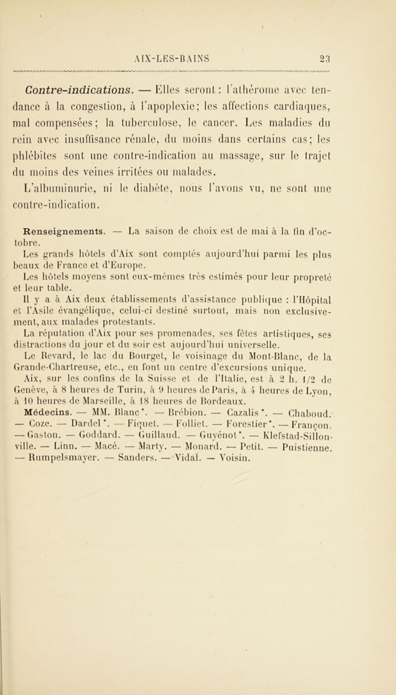 I AIX-LES-BAINS 23 Contre-indications. —Elles seront: Lathérome avec ten- dance à la congestion, à l’apoplexie; les affections cardiaques, mal compensées; la tuberculose, le cancer. Les maladies du rein avec insuffisance rénale, du moins dans certains cas; les phlébites sont nne contre-indication au massage, sur le trajet du moins des veines irritées ou malades. L’albuminurie, ni le diabète, nous l’avons vu, ne sont une contre-indication. Renseignements. — La saison de choix est de mai à la tin d’oc- tobre. Les grands hôtels d’Aix sont comptés aujourd’hui parmi les plus beaux de France et d’Europe. Les hôtels moyens sont eux-mêmes très estimés pour leur propreté et leur table. Il y a à Aix deux établissements d'assistance publique : l’Hôpital et l’Asile évangélique, celui-ci destiné surtout, mais non exclusive- ment, aux malades protestants. La réputation d’Aix pour ses promenades, ses fêtes artistiques, ses distractions du jour et du soir est aujourd’hui universelle. Le Revard, le lac du Bourget, le voisinage du Mont-Blanc, de la Grande-Chartreuse, etc., en font un centre d’excursions unique. Aix, sur les confins de la Suisse et de l’Italie, est à 2 h. 1/2 de Genève, à 8 heures de Turin, à 9 heures de Paris, cà 4 heures de Lyon, à 10 heures de Marseille, cà. 18 heures de Bordeaux. Médecins. — MM. Blanc*. — Brébion. — Cazalis *. — Chaboud. — Coze. — Dardel \ — Fiquet. — Folliet. — Forestier*. —Francon. — Gaston. — Goddard. — Guillaud. — Guyénot*. — Klefstad-Sillon- ville. — Linn. — Macé. — Marty. — Monard. — Petit. — Puistienne. — Rumpelsmayer. — Sanders. — Vidal. — Voisin.