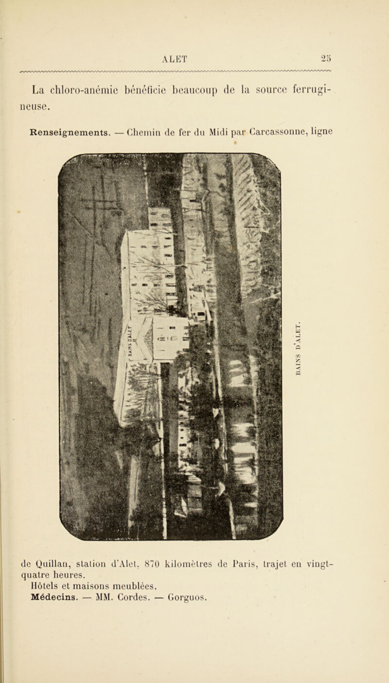 La chloro-anémie bénéficie beaucoup de la source ferrugi- lieuse. Renseignements. — Chemin de fer du Midi par Carcassonne, ligne U -J Y de Quillan, slalion d’Àlet. 870 kilomètres de Paris, trajet en vingt- quatre heures. Hôtels et maisons meublées. Médecins. — MM. Cordes. — Gorguos.