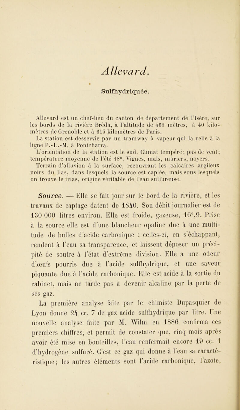 Allevard. Sulfhy driqué e. Allevard est un chef-lieu du canton de département de l’Isère, sur les bords de la rivière Bréda, à l’altitude de 465 mètres, à 40 kilo- mètres de Grenoble et à 615 kilomètres de Paris. La station est desservie par un tramway à vapeur qui la relie à la ligne P.-L.-M. à Pontcharra. L’orientation de la station est le sud. Climat tempéré; pas de vent; température moyenne de l’été 18°. Vignes, maïs, mûriers, noyers. Terrain d’alluvion à la surface, recouvrant les calcaires argileux noirs du lias, dans lesquels la source est captée, mais sous lesquels on trouve le trias, origine véritable de l’eau sulfureuse. Source. — Elle se fait jour sur le bord de la rivière, et les travaux de captage datent de 18/tO. Son débit journalier est de 130 000 litres environ. Elle est froide, gazeuse, 16°,9. Prise à la source elle est d’une blancheur opaline due à une multi- tude de bulles d'acide carbonique : celles-ci, en s'échappant, rendent à l'eau sa transparence, et laissent déposer un préci- pité de soufre à l’état d’extrême division. Elle a une odeur d’œufs pourris due à l'acide sulfhydrique, et une saveur piquante due à l’acide carbonique. Elle est acide à la sortie du cabinet, mais ne tarde pas à devenir alcaline par la perte de ses gaz. La première analyse faite par le chimiste Dupasquier de Lyon donne 2!i cc. 7 de gaz acide sulfhydrique par litre. Une nouvelle analyse faite par M. Wilm en 1886 confirma ces premiers chiffres, et permit de constater que, cinq mois après avoir été mise en bouteilles, l’eau renfermait encore 19 cc. 1 d’hydrogène sulfuré. C’est, ce gaz qui donne à l'eau sa caracté- ristique; les autres éléments sont l’acide carbonique, l'azote,