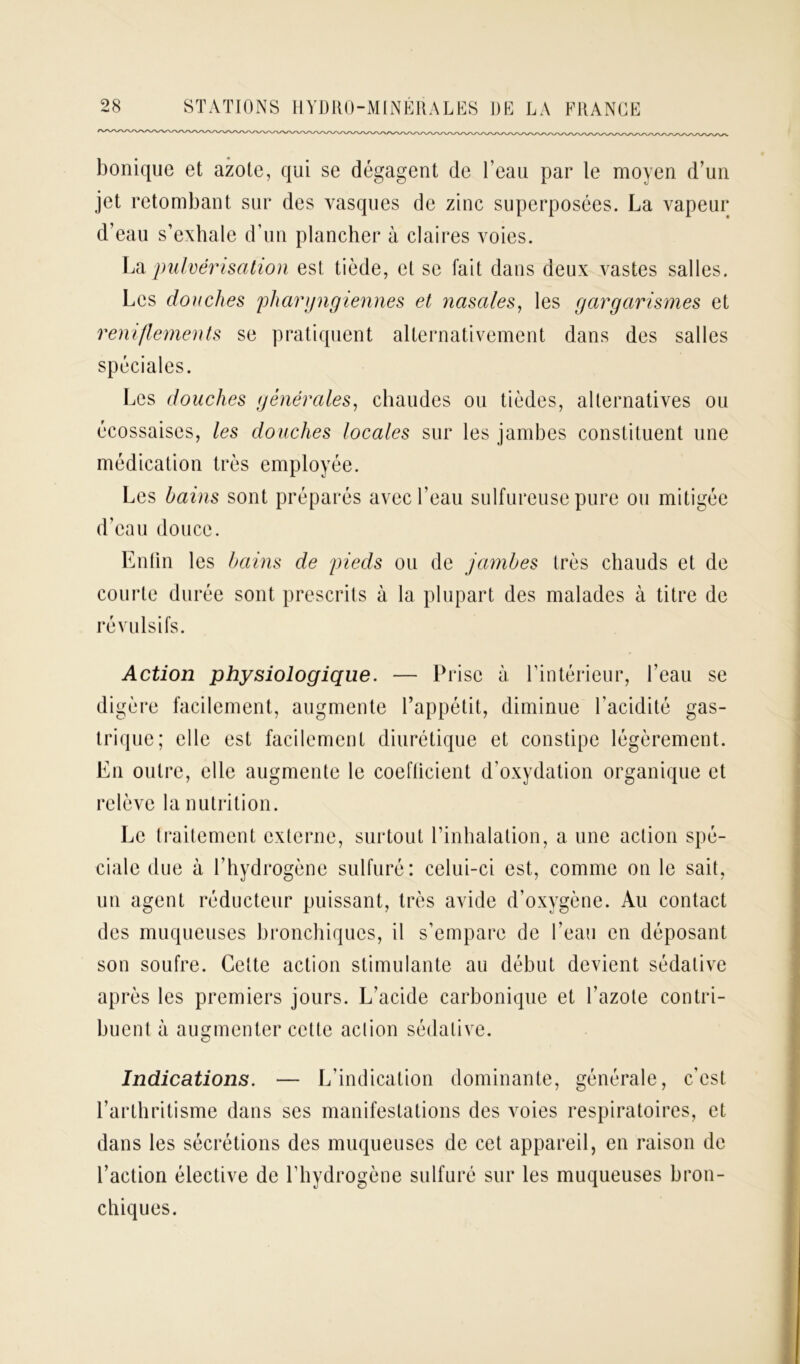 bonique et azote, qui se dégagent de l’eau par le moyen d’un jet retombant sur des vasques de zinc superposées. La vapeur d’eau s’exhale d’un plancher à claires voies. La pulvérisation est tiède, et se fait dans deux vastes salles. Les douches pharyngiennes et nasales, les gargarismes et reniflements se pratiquent alternativement dans des salles spéciales. Les douches générales, chaudes ou tièdes, alternatives ou écossaises, les douches locales sur les jambes constituent une médication très employée. Les bains sont préparés avec l’eau sulfureuse pure ou mitigée d’eau douce. Enfin les bains de pieds ou de jambes très chauds et de courte durée sont prescrits à la plupart des malades à titre de révulsifs. Action physiologique. — Prise à l’intérieur, l’eau se digère facilement, augmente l’appétit, diminue l’acidité gas- trique; elle est facilement diurétique et constipe légèrement. En outre, elle augmente le coefficient d’oxydation organique et relève la nutrition. Le traitement externe, surtout l’inhalation, a une action spé- ciale due à l’hydrogène sulfuré: celui-ci est, comme on le sait, un agent réducteur puissant, très avide d’oxygène. Au contact des muqueuses bronchiques, il s’empare de l'eau en déposant son soufre. Cette action stimulante au début devient sédative après les premiers jours. L’acide carbonique et l’azote contri- buent à augmenter cette action sédative. Indications. — L’indication dominante, générale, c’est l’arthritisme dans ses manifestations des voies respiratoires, et dans les sécrétions des muqueuses de cet appareil, en raison de l’action élective de l’hydrogène sulfuré sur les muqueuses bron- chiques.