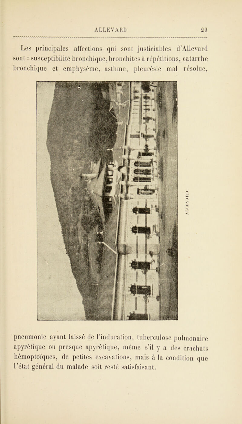 Les principales affections qui sont justiciables d’Allevard sont : susceptibilité bronchique, bronchites à répétitions, catarrhe bronchique et emphysème, asthme, pleurésie mal résolue, pneumonie ayant laissé de l’induration, tuberculose pulmonaire apyrétique ou presque apyrétique, même s’il y a des crachats hémoptoïques, de petites excavations, mais à la condition que l’état général du malade soit resté satisfaisant.