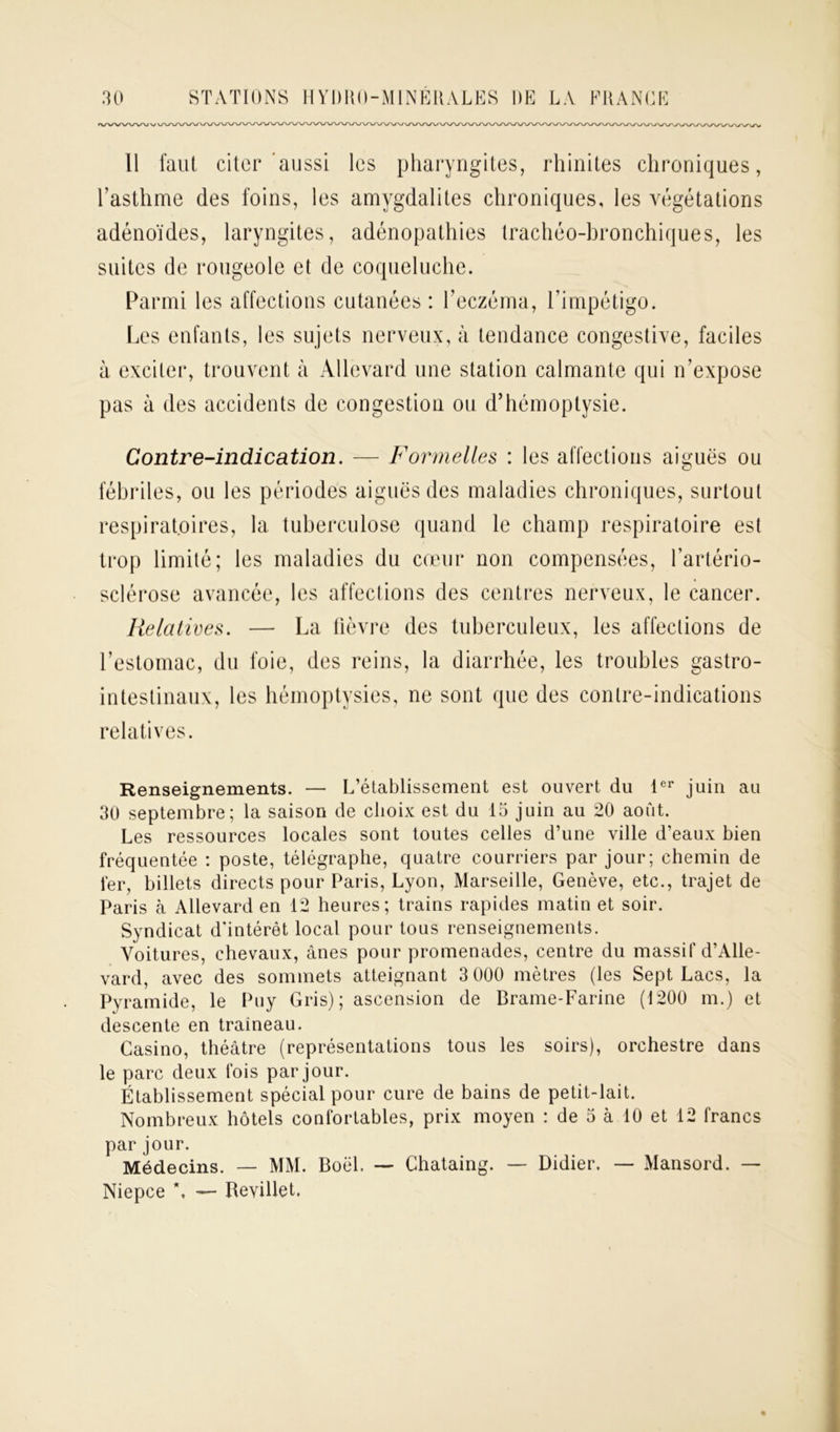 vwwvuvv 11 faut citer aussi les pharyngites, rhinites chroniques, l’asthme des foins, les amygdalites chroniques, les végétations adénoïdes, laryngites, adénopathies trachéo-bronchiques, les suites de rougeole et de coqueluche. Parmi les affections cutanées : l’eczéma, l’impétigo. Les enfants, les sujets nerveux, à tendance congestive, faciles à exciter, trouvent à Allevard une station calmante qui n’expose pas à des accidents de congestion ou d’hémoptysie. G on tre-indi ca ti on. Formelles : les affections aiguës ou fébriles, ou les périodes aiguës des maladies chroniques, surtout respiratoires, la tuberculose quand le champ respiratoire est trop limité; les maladies du cœur non compensées, l’artério- sclérose avancée, les affections des centres nerveux, le cancer. Relatives. — La fièvre des tuberculeux, les affections de l’estomac, du foie, des reins, la diarrhée, les troubles gastro- intestinaux, les hémoptysies, ne sont que des contre-indications relatives. Renseignements. — L’établissement est ouvert du 1er juin au 30 septembre; la saison de choix est du 15 juin au 20 août. Les ressources locales sont toutes celles d’une ville d’eaux bien fréquentée : poste, télégraphe, quatre courriers par jour; chemin de 1er, billets directs pour Paris, Lyon, Marseille, Genève, etc., trajet de Paris à Allevard en 12 heures; trains rapides matin et soir. Syndicat d'intérêt local pour tous renseignements. Voitures, chevaux, ânes pour promenades, centre du massif d’Alle- vard, avec des sommets atteignant 3 000 mètres (les Sept Lacs, la Pyramide, le Puy Gris); ascension de Brame-Farine (1200 m.) et descente en traîneau. Casino, théâtre (représentations tous les soirs), orchestre dans le parc deux fois par jour. Établissement spécial pour cure de bains de petit-lait. Nombreux hôtels confortables, prix moyen : de 5 à 10 et 12 francs par jour. Médecins. — MM. Boël. — Chataing. — Didier. — Mansord. — Niepce \ — Reviüet.