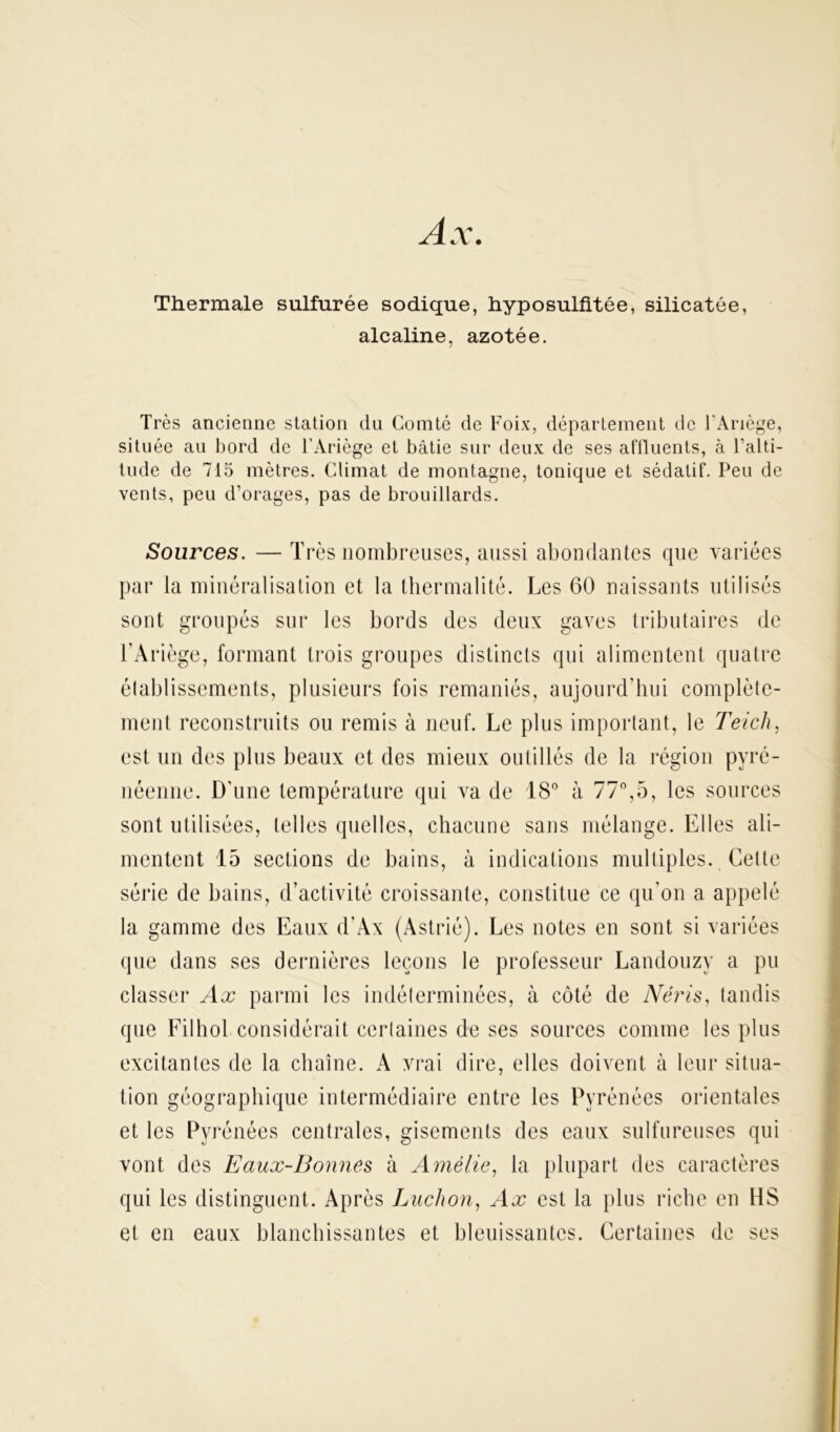 Ax. Thermale sulfurée sodique, hyposulfitée, silicatée, alcaline, azotée. Très ancienne station du Comté de Foix, département de FAriège, située au bord de l’Ariège et bâtie sur deux de ses affluents, à l’alti- tude de 715 mètres. Climat de montagne, tonique et sédatif. Peu de vents, peu d’orages, pas de brouillards. Sources. — Très nombreuses, aussi abondantes que variées par la minéralisation et la thermalité. Les 60 naissants utilisés sont groupés sur les bords des deux gaves tributaires de l’Ariège, formant trois groupes distincts qui alimentent quatre établissements, plusieurs fois remaniés, aujourd’hui complète- ment reconstruits ou remis à neuf. Le plus important, le Teich, est un des plus beaux et des mieux outillés de la région pyré- néenne. D'une température qui va de 18° à 77°,5, les sources sont utilisées, telles quelles, chacune sans mélange. Elles ali- mentent 15 sections de bains, à indications multiples. Cette série de bains, d’activité croissante, constitue ce qu’on a appelé la gamme des Eaux d’Àx (Astrié). Les notes en sont si variées que dans ses dernières leçons le professeur Landouzy a pu classer Ax parmi les indéterminées, à côté de Néris, tandis que Filhol considérait certaines de ses sources comme les plus excitantes de la chaîne. A vrai dire, elles doivent à leur situa- tion géographique intermédiaire entre les Pyrénées orientales et les Pyrénées centrales, gisements des eaux sulfureuses qui vont des Eaux-Bonnes à Amélie, la plupart des caractères qui les distinguent. Après Luchon, Ax est la plus riche en HS et en eaux blanchissantes et bleuissantes. Certaines de ses